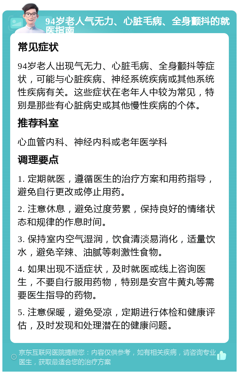 94岁老人气无力、心脏毛病、全身颤抖的就医指南 常见症状 94岁老人出现气无力、心脏毛病、全身颤抖等症状，可能与心脏疾病、神经系统疾病或其他系统性疾病有关。这些症状在老年人中较为常见，特别是那些有心脏病史或其他慢性疾病的个体。 推荐科室 心血管内科、神经内科或老年医学科 调理要点 1. 定期就医，遵循医生的治疗方案和用药指导，避免自行更改或停止用药。 2. 注意休息，避免过度劳累，保持良好的情绪状态和规律的作息时间。 3. 保持室内空气湿润，饮食清淡易消化，适量饮水，避免辛辣、油腻等刺激性食物。 4. 如果出现不适症状，及时就医或线上咨询医生，不要自行服用药物，特别是安宫牛黄丸等需要医生指导的药物。 5. 注意保暖，避免受凉，定期进行体检和健康评估，及时发现和处理潜在的健康问题。