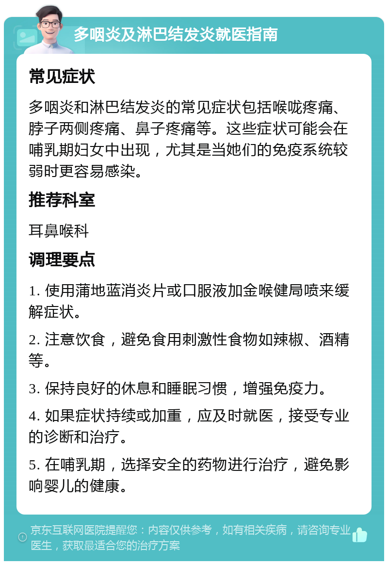 多咽炎及淋巴结发炎就医指南 常见症状 多咽炎和淋巴结发炎的常见症状包括喉咙疼痛、脖子两侧疼痛、鼻子疼痛等。这些症状可能会在哺乳期妇女中出现，尤其是当她们的免疫系统较弱时更容易感染。 推荐科室 耳鼻喉科 调理要点 1. 使用蒲地蓝消炎片或口服液加金喉健局喷来缓解症状。 2. 注意饮食，避免食用刺激性食物如辣椒、酒精等。 3. 保持良好的休息和睡眠习惯，增强免疫力。 4. 如果症状持续或加重，应及时就医，接受专业的诊断和治疗。 5. 在哺乳期，选择安全的药物进行治疗，避免影响婴儿的健康。