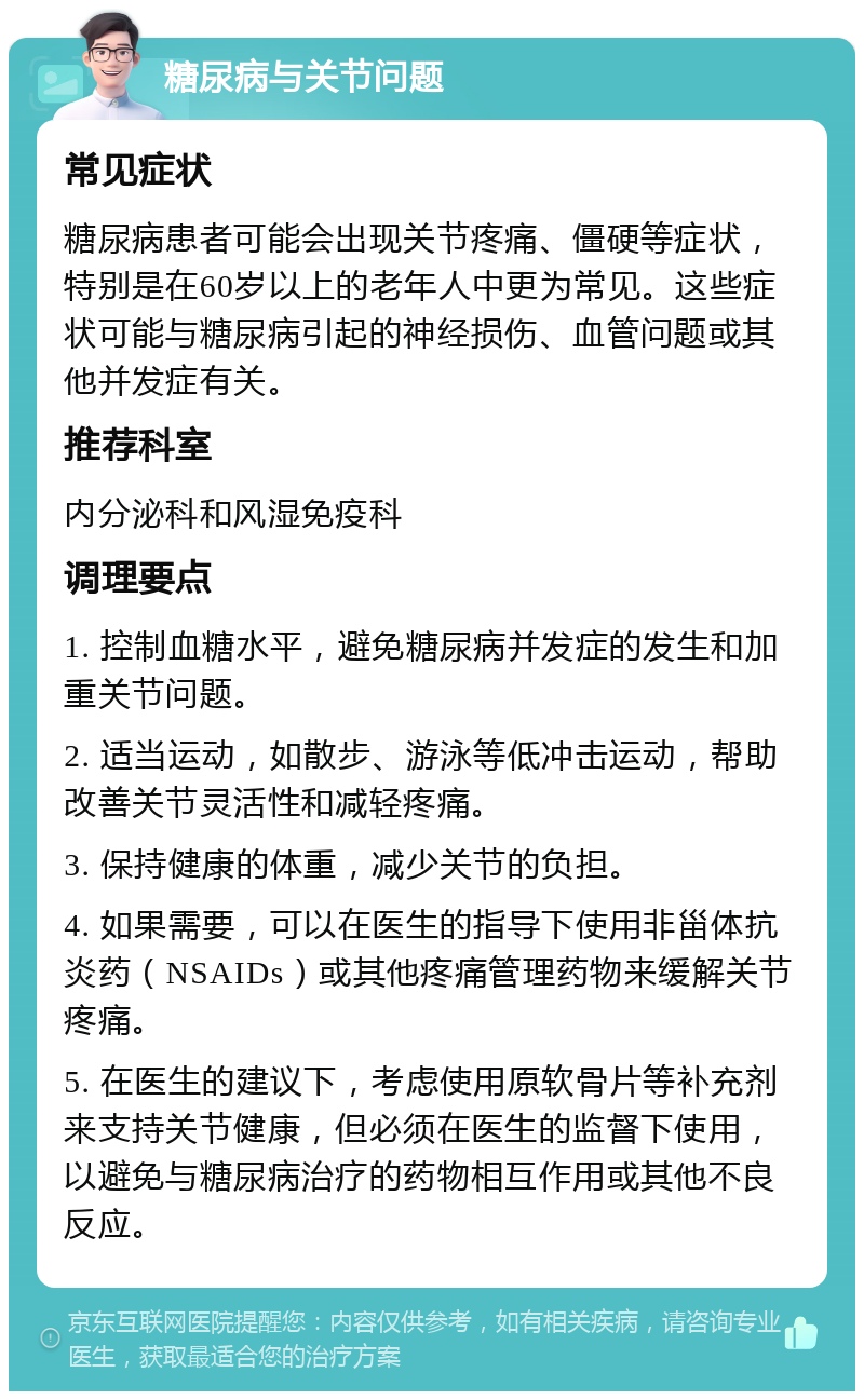 糖尿病与关节问题 常见症状 糖尿病患者可能会出现关节疼痛、僵硬等症状，特别是在60岁以上的老年人中更为常见。这些症状可能与糖尿病引起的神经损伤、血管问题或其他并发症有关。 推荐科室 内分泌科和风湿免疫科 调理要点 1. 控制血糖水平，避免糖尿病并发症的发生和加重关节问题。 2. 适当运动，如散步、游泳等低冲击运动，帮助改善关节灵活性和减轻疼痛。 3. 保持健康的体重，减少关节的负担。 4. 如果需要，可以在医生的指导下使用非甾体抗炎药（NSAIDs）或其他疼痛管理药物来缓解关节疼痛。 5. 在医生的建议下，考虑使用原软骨片等补充剂来支持关节健康，但必须在医生的监督下使用，以避免与糖尿病治疗的药物相互作用或其他不良反应。