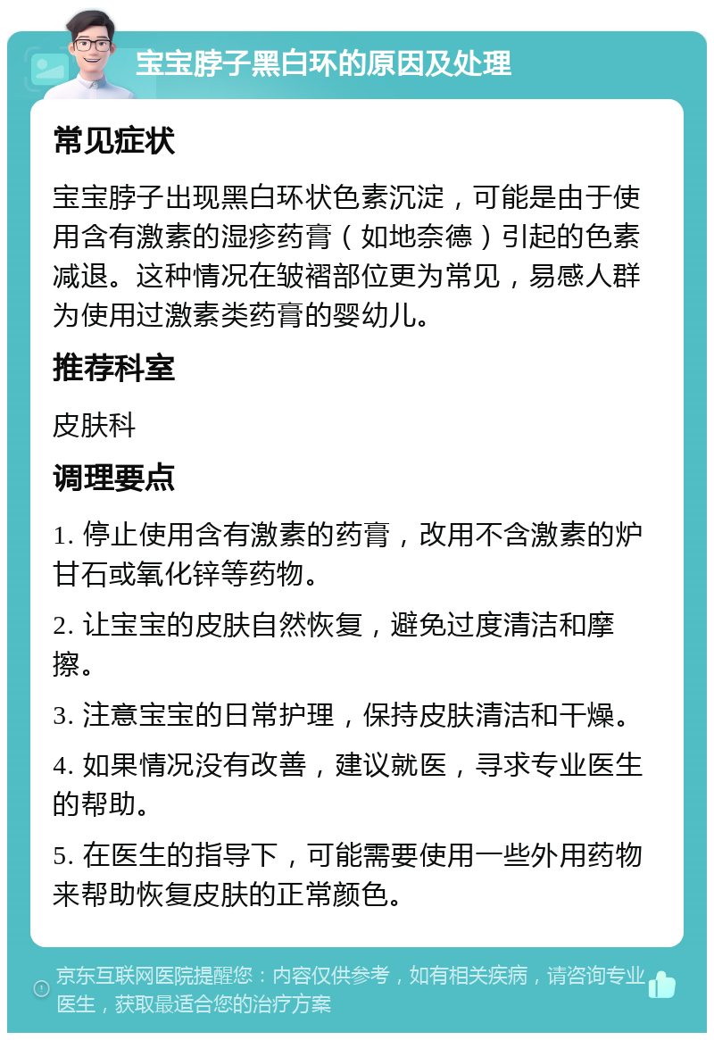 宝宝脖子黑白环的原因及处理 常见症状 宝宝脖子出现黑白环状色素沉淀，可能是由于使用含有激素的湿疹药膏（如地奈德）引起的色素减退。这种情况在皱褶部位更为常见，易感人群为使用过激素类药膏的婴幼儿。 推荐科室 皮肤科 调理要点 1. 停止使用含有激素的药膏，改用不含激素的炉甘石或氧化锌等药物。 2. 让宝宝的皮肤自然恢复，避免过度清洁和摩擦。 3. 注意宝宝的日常护理，保持皮肤清洁和干燥。 4. 如果情况没有改善，建议就医，寻求专业医生的帮助。 5. 在医生的指导下，可能需要使用一些外用药物来帮助恢复皮肤的正常颜色。