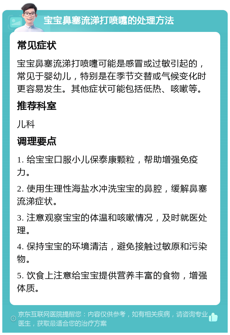 宝宝鼻塞流涕打喷嚏的处理方法 常见症状 宝宝鼻塞流涕打喷嚏可能是感冒或过敏引起的，常见于婴幼儿，特别是在季节交替或气候变化时更容易发生。其他症状可能包括低热、咳嗽等。 推荐科室 儿科 调理要点 1. 给宝宝口服小儿保泰康颗粒，帮助增强免疫力。 2. 使用生理性海盐水冲洗宝宝的鼻腔，缓解鼻塞流涕症状。 3. 注意观察宝宝的体温和咳嗽情况，及时就医处理。 4. 保持宝宝的环境清洁，避免接触过敏原和污染物。 5. 饮食上注意给宝宝提供营养丰富的食物，增强体质。