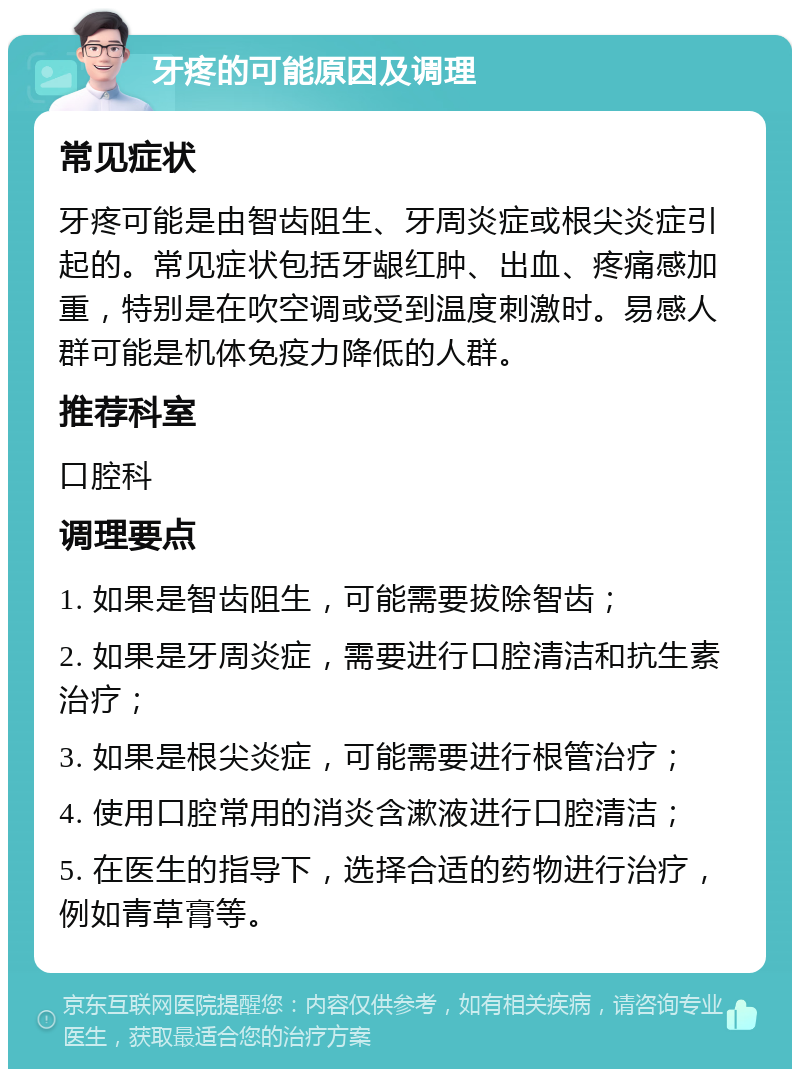 牙疼的可能原因及调理 常见症状 牙疼可能是由智齿阻生、牙周炎症或根尖炎症引起的。常见症状包括牙龈红肿、出血、疼痛感加重，特别是在吹空调或受到温度刺激时。易感人群可能是机体免疫力降低的人群。 推荐科室 口腔科 调理要点 1. 如果是智齿阻生，可能需要拔除智齿； 2. 如果是牙周炎症，需要进行口腔清洁和抗生素治疗； 3. 如果是根尖炎症，可能需要进行根管治疗； 4. 使用口腔常用的消炎含漱液进行口腔清洁； 5. 在医生的指导下，选择合适的药物进行治疗，例如青草膏等。