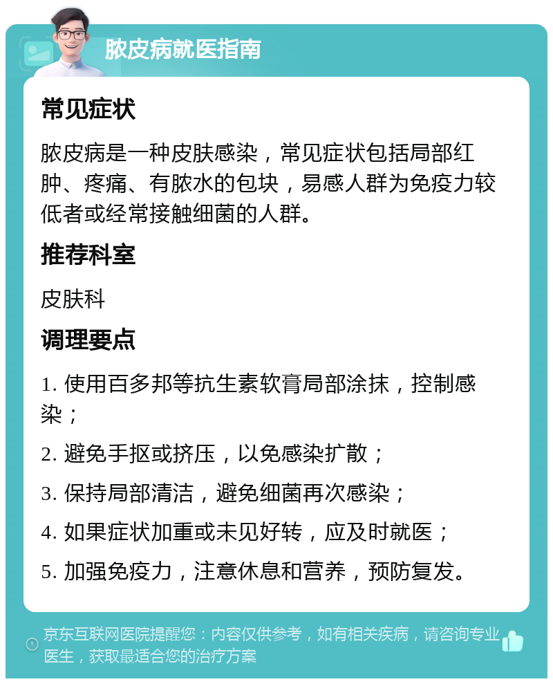 脓皮病就医指南 常见症状 脓皮病是一种皮肤感染，常见症状包括局部红肿、疼痛、有脓水的包块，易感人群为免疫力较低者或经常接触细菌的人群。 推荐科室 皮肤科 调理要点 1. 使用百多邦等抗生素软膏局部涂抹，控制感染； 2. 避免手抠或挤压，以免感染扩散； 3. 保持局部清洁，避免细菌再次感染； 4. 如果症状加重或未见好转，应及时就医； 5. 加强免疫力，注意休息和营养，预防复发。