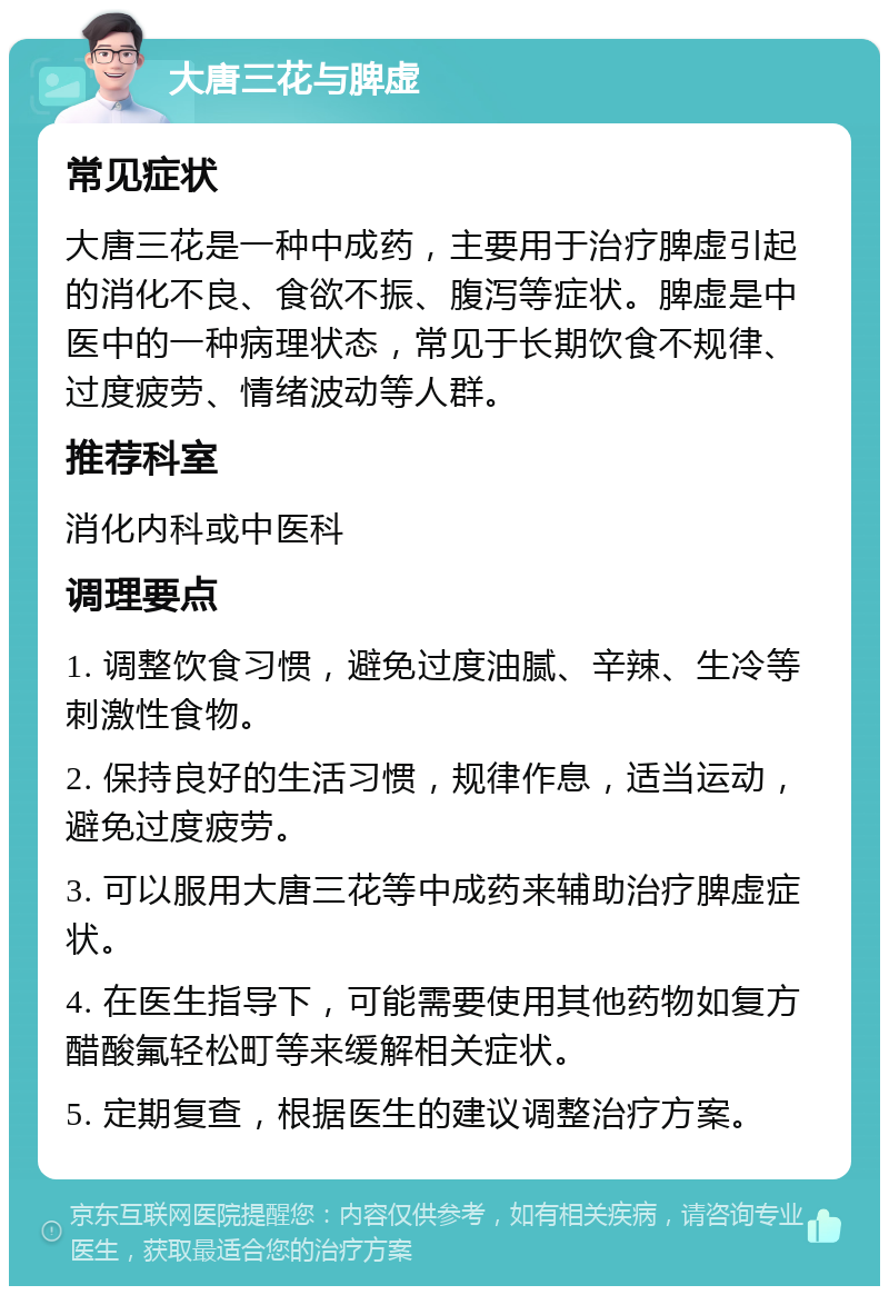 大唐三花与脾虚 常见症状 大唐三花是一种中成药，主要用于治疗脾虚引起的消化不良、食欲不振、腹泻等症状。脾虚是中医中的一种病理状态，常见于长期饮食不规律、过度疲劳、情绪波动等人群。 推荐科室 消化内科或中医科 调理要点 1. 调整饮食习惯，避免过度油腻、辛辣、生冷等刺激性食物。 2. 保持良好的生活习惯，规律作息，适当运动，避免过度疲劳。 3. 可以服用大唐三花等中成药来辅助治疗脾虚症状。 4. 在医生指导下，可能需要使用其他药物如复方醋酸氟轻松町等来缓解相关症状。 5. 定期复查，根据医生的建议调整治疗方案。