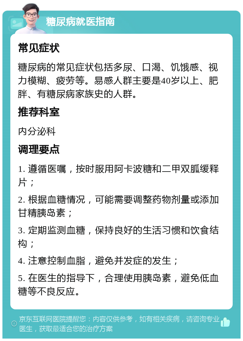 糖尿病就医指南 常见症状 糖尿病的常见症状包括多尿、口渴、饥饿感、视力模糊、疲劳等。易感人群主要是40岁以上、肥胖、有糖尿病家族史的人群。 推荐科室 内分泌科 调理要点 1. 遵循医嘱，按时服用阿卡波糖和二甲双胍缓释片； 2. 根据血糖情况，可能需要调整药物剂量或添加甘精胰岛素； 3. 定期监测血糖，保持良好的生活习惯和饮食结构； 4. 注意控制血脂，避免并发症的发生； 5. 在医生的指导下，合理使用胰岛素，避免低血糖等不良反应。