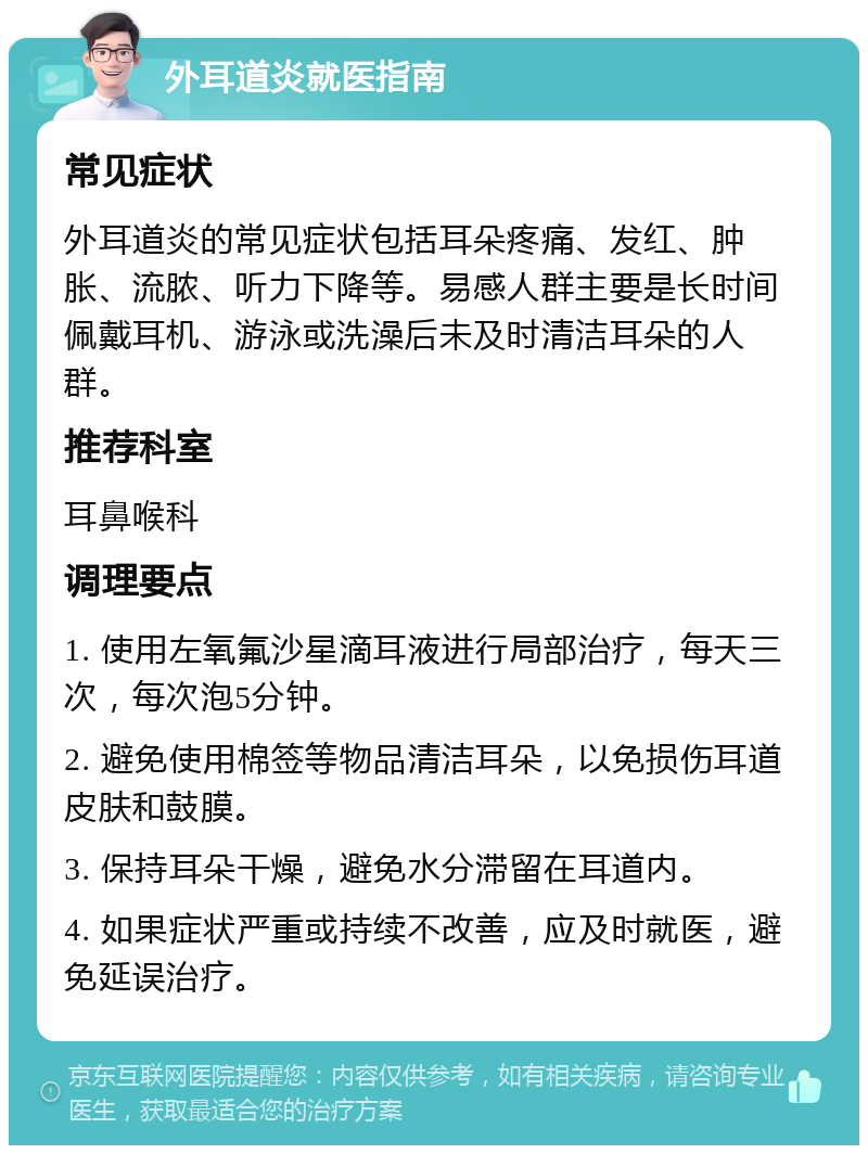 外耳道炎就医指南 常见症状 外耳道炎的常见症状包括耳朵疼痛、发红、肿胀、流脓、听力下降等。易感人群主要是长时间佩戴耳机、游泳或洗澡后未及时清洁耳朵的人群。 推荐科室 耳鼻喉科 调理要点 1. 使用左氧氟沙星滴耳液进行局部治疗，每天三次，每次泡5分钟。 2. 避免使用棉签等物品清洁耳朵，以免损伤耳道皮肤和鼓膜。 3. 保持耳朵干燥，避免水分滞留在耳道内。 4. 如果症状严重或持续不改善，应及时就医，避免延误治疗。