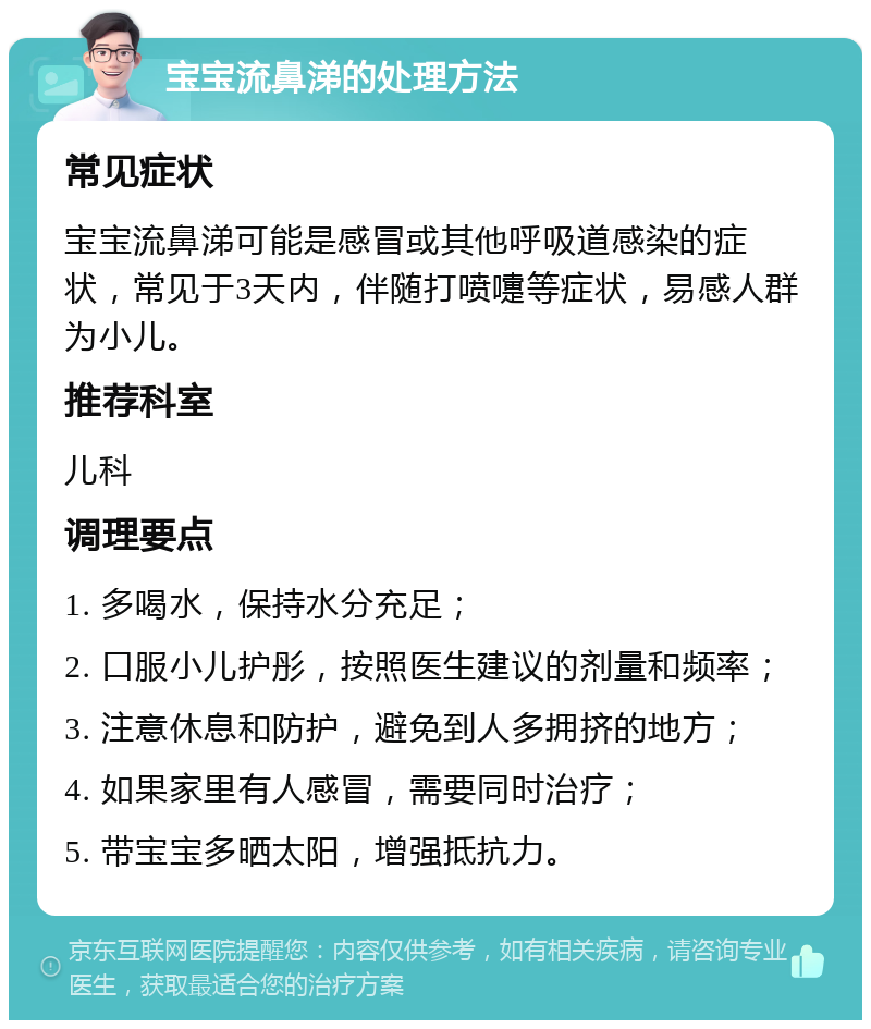 宝宝流鼻涕的处理方法 常见症状 宝宝流鼻涕可能是感冒或其他呼吸道感染的症状，常见于3天内，伴随打喷嚏等症状，易感人群为小儿。 推荐科室 儿科 调理要点 1. 多喝水，保持水分充足； 2. 口服小儿护彤，按照医生建议的剂量和频率； 3. 注意休息和防护，避免到人多拥挤的地方； 4. 如果家里有人感冒，需要同时治疗； 5. 带宝宝多晒太阳，增强抵抗力。