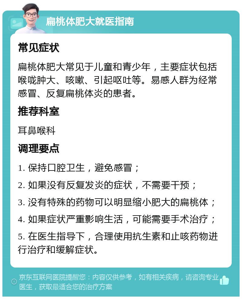 扁桃体肥大就医指南 常见症状 扁桃体肥大常见于儿童和青少年，主要症状包括喉咙肿大、咳嗽、引起呕吐等。易感人群为经常感冒、反复扁桃体炎的患者。 推荐科室 耳鼻喉科 调理要点 1. 保持口腔卫生，避免感冒； 2. 如果没有反复发炎的症状，不需要干预； 3. 没有特殊的药物可以明显缩小肥大的扁桃体； 4. 如果症状严重影响生活，可能需要手术治疗； 5. 在医生指导下，合理使用抗生素和止咳药物进行治疗和缓解症状。