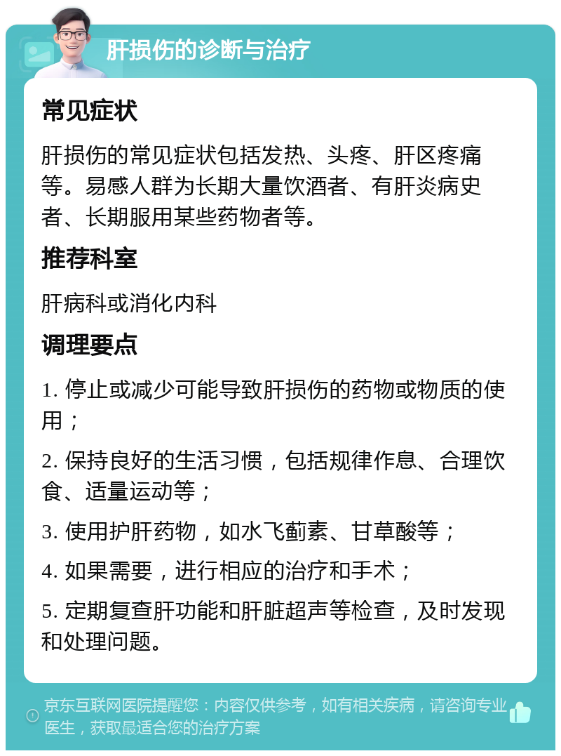 肝损伤的诊断与治疗 常见症状 肝损伤的常见症状包括发热、头疼、肝区疼痛等。易感人群为长期大量饮酒者、有肝炎病史者、长期服用某些药物者等。 推荐科室 肝病科或消化内科 调理要点 1. 停止或减少可能导致肝损伤的药物或物质的使用； 2. 保持良好的生活习惯，包括规律作息、合理饮食、适量运动等； 3. 使用护肝药物，如水飞蓟素、甘草酸等； 4. 如果需要，进行相应的治疗和手术； 5. 定期复查肝功能和肝脏超声等检查，及时发现和处理问题。