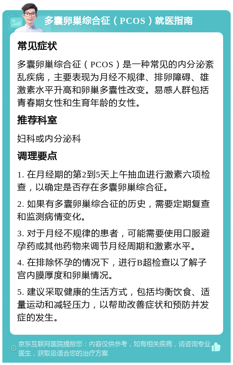 多囊卵巢综合征（PCOS）就医指南 常见症状 多囊卵巢综合征（PCOS）是一种常见的内分泌紊乱疾病，主要表现为月经不规律、排卵障碍、雄激素水平升高和卵巢多囊性改变。易感人群包括青春期女性和生育年龄的女性。 推荐科室 妇科或内分泌科 调理要点 1. 在月经期的第2到5天上午抽血进行激素六项检查，以确定是否存在多囊卵巢综合征。 2. 如果有多囊卵巢综合征的历史，需要定期复查和监测病情变化。 3. 对于月经不规律的患者，可能需要使用口服避孕药或其他药物来调节月经周期和激素水平。 4. 在排除怀孕的情况下，进行B超检查以了解子宫内膜厚度和卵巢情况。 5. 建议采取健康的生活方式，包括均衡饮食、适量运动和减轻压力，以帮助改善症状和预防并发症的发生。