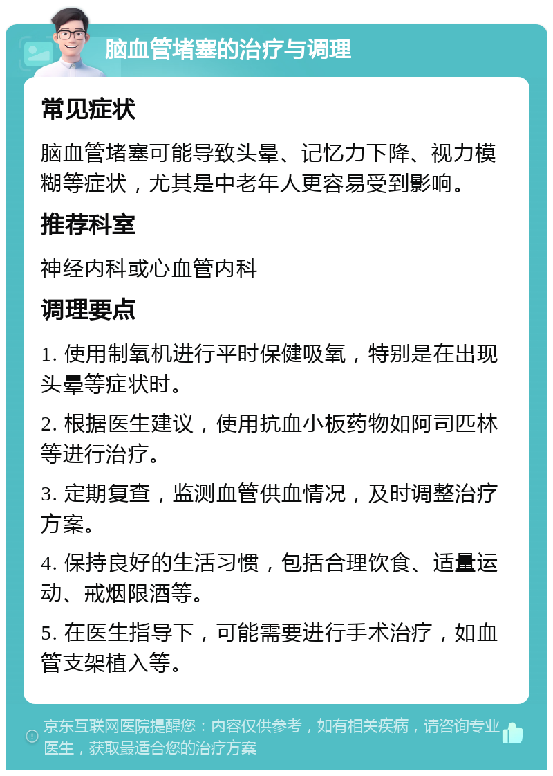 脑血管堵塞的治疗与调理 常见症状 脑血管堵塞可能导致头晕、记忆力下降、视力模糊等症状，尤其是中老年人更容易受到影响。 推荐科室 神经内科或心血管内科 调理要点 1. 使用制氧机进行平时保健吸氧，特别是在出现头晕等症状时。 2. 根据医生建议，使用抗血小板药物如阿司匹林等进行治疗。 3. 定期复查，监测血管供血情况，及时调整治疗方案。 4. 保持良好的生活习惯，包括合理饮食、适量运动、戒烟限酒等。 5. 在医生指导下，可能需要进行手术治疗，如血管支架植入等。