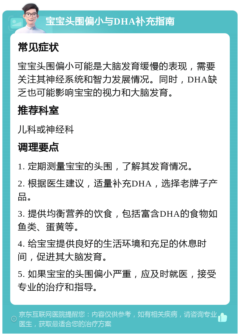 宝宝头围偏小与DHA补充指南 常见症状 宝宝头围偏小可能是大脑发育缓慢的表现，需要关注其神经系统和智力发展情况。同时，DHA缺乏也可能影响宝宝的视力和大脑发育。 推荐科室 儿科或神经科 调理要点 1. 定期测量宝宝的头围，了解其发育情况。 2. 根据医生建议，适量补充DHA，选择老牌子产品。 3. 提供均衡营养的饮食，包括富含DHA的食物如鱼类、蛋黄等。 4. 给宝宝提供良好的生活环境和充足的休息时间，促进其大脑发育。 5. 如果宝宝的头围偏小严重，应及时就医，接受专业的治疗和指导。