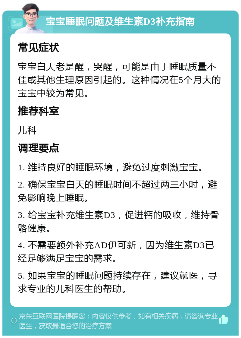 宝宝睡眠问题及维生素D3补充指南 常见症状 宝宝白天老是醒，哭醒，可能是由于睡眠质量不佳或其他生理原因引起的。这种情况在5个月大的宝宝中较为常见。 推荐科室 儿科 调理要点 1. 维持良好的睡眠环境，避免过度刺激宝宝。 2. 确保宝宝白天的睡眠时间不超过两三小时，避免影响晚上睡眠。 3. 给宝宝补充维生素D3，促进钙的吸收，维持骨骼健康。 4. 不需要额外补充AD伊可新，因为维生素D3已经足够满足宝宝的需求。 5. 如果宝宝的睡眠问题持续存在，建议就医，寻求专业的儿科医生的帮助。