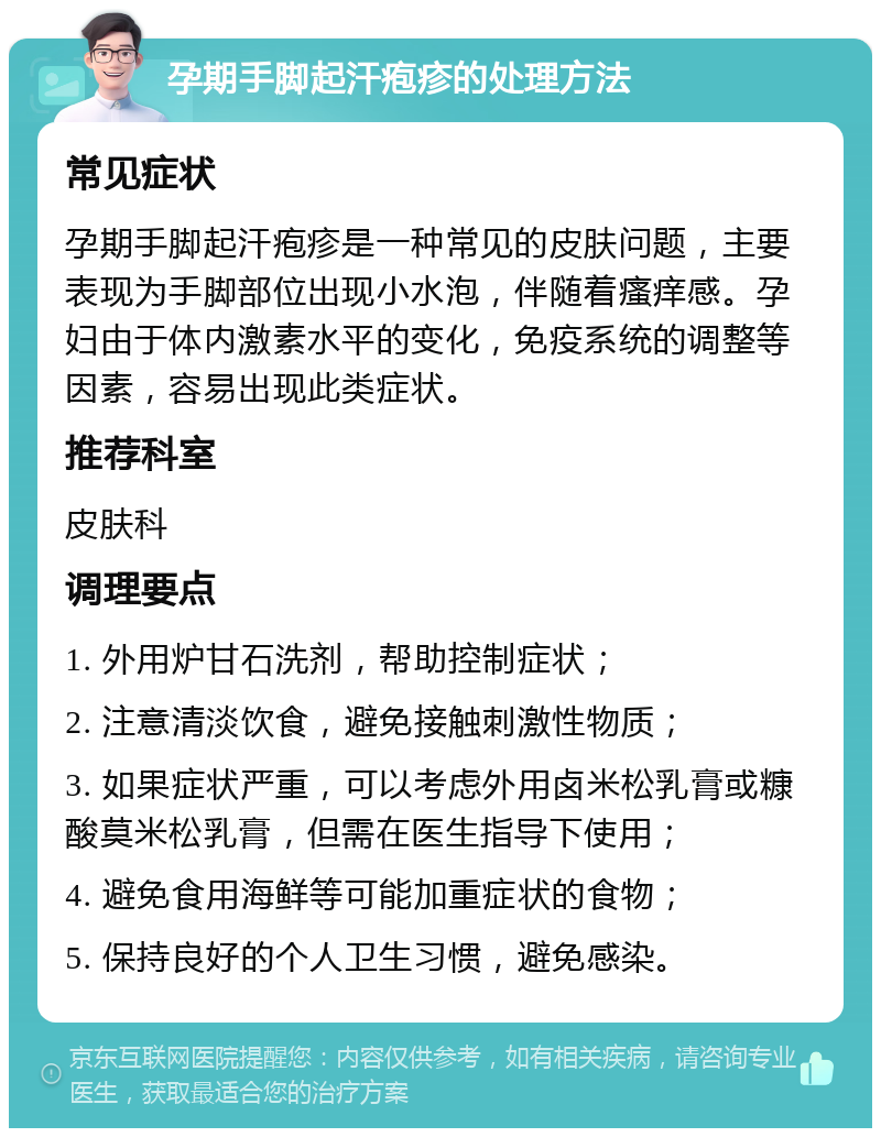 孕期手脚起汗疱疹的处理方法 常见症状 孕期手脚起汗疱疹是一种常见的皮肤问题，主要表现为手脚部位出现小水泡，伴随着瘙痒感。孕妇由于体内激素水平的变化，免疫系统的调整等因素，容易出现此类症状。 推荐科室 皮肤科 调理要点 1. 外用炉甘石洗剂，帮助控制症状； 2. 注意清淡饮食，避免接触刺激性物质； 3. 如果症状严重，可以考虑外用卤米松乳膏或糠酸莫米松乳膏，但需在医生指导下使用； 4. 避免食用海鲜等可能加重症状的食物； 5. 保持良好的个人卫生习惯，避免感染。