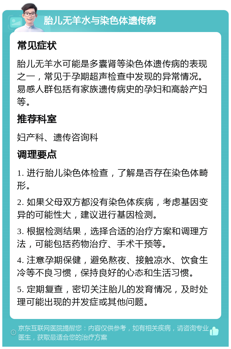 胎儿无羊水与染色体遗传病 常见症状 胎儿无羊水可能是多囊肾等染色体遗传病的表现之一，常见于孕期超声检查中发现的异常情况。易感人群包括有家族遗传病史的孕妇和高龄产妇等。 推荐科室 妇产科、遗传咨询科 调理要点 1. 进行胎儿染色体检查，了解是否存在染色体畸形。 2. 如果父母双方都没有染色体疾病，考虑基因变异的可能性大，建议进行基因检测。 3. 根据检测结果，选择合适的治疗方案和调理方法，可能包括药物治疗、手术干预等。 4. 注意孕期保健，避免熬夜、接触凉水、饮食生冷等不良习惯，保持良好的心态和生活习惯。 5. 定期复查，密切关注胎儿的发育情况，及时处理可能出现的并发症或其他问题。