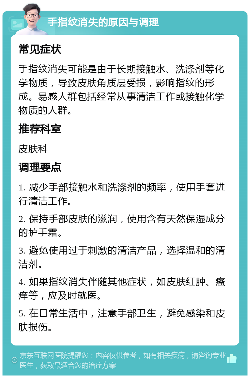 手指纹消失的原因与调理 常见症状 手指纹消失可能是由于长期接触水、洗涤剂等化学物质，导致皮肤角质层受损，影响指纹的形成。易感人群包括经常从事清洁工作或接触化学物质的人群。 推荐科室 皮肤科 调理要点 1. 减少手部接触水和洗涤剂的频率，使用手套进行清洁工作。 2. 保持手部皮肤的滋润，使用含有天然保湿成分的护手霜。 3. 避免使用过于刺激的清洁产品，选择温和的清洁剂。 4. 如果指纹消失伴随其他症状，如皮肤红肿、瘙痒等，应及时就医。 5. 在日常生活中，注意手部卫生，避免感染和皮肤损伤。