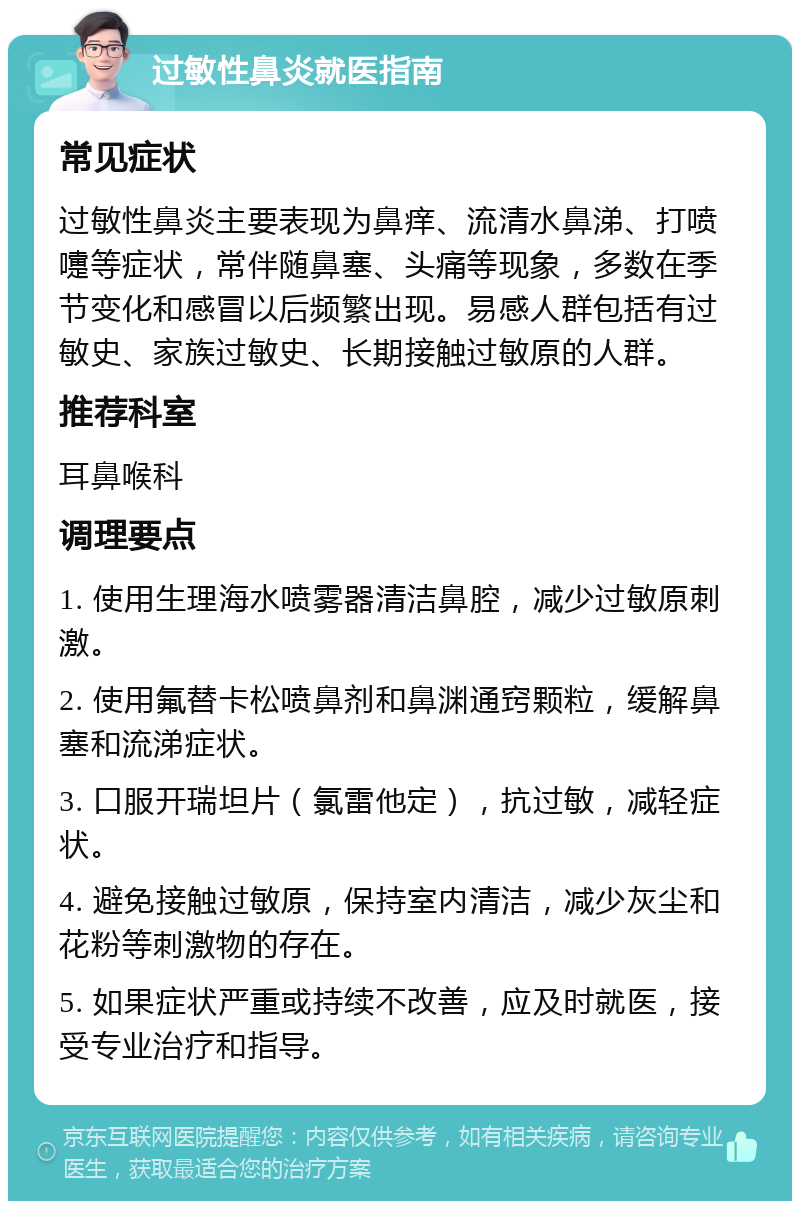 过敏性鼻炎就医指南 常见症状 过敏性鼻炎主要表现为鼻痒、流清水鼻涕、打喷嚏等症状，常伴随鼻塞、头痛等现象，多数在季节变化和感冒以后频繁出现。易感人群包括有过敏史、家族过敏史、长期接触过敏原的人群。 推荐科室 耳鼻喉科 调理要点 1. 使用生理海水喷雾器清洁鼻腔，减少过敏原刺激。 2. 使用氟替卡松喷鼻剂和鼻渊通窍颗粒，缓解鼻塞和流涕症状。 3. 口服开瑞坦片（氯雷他定），抗过敏，减轻症状。 4. 避免接触过敏原，保持室内清洁，减少灰尘和花粉等刺激物的存在。 5. 如果症状严重或持续不改善，应及时就医，接受专业治疗和指导。