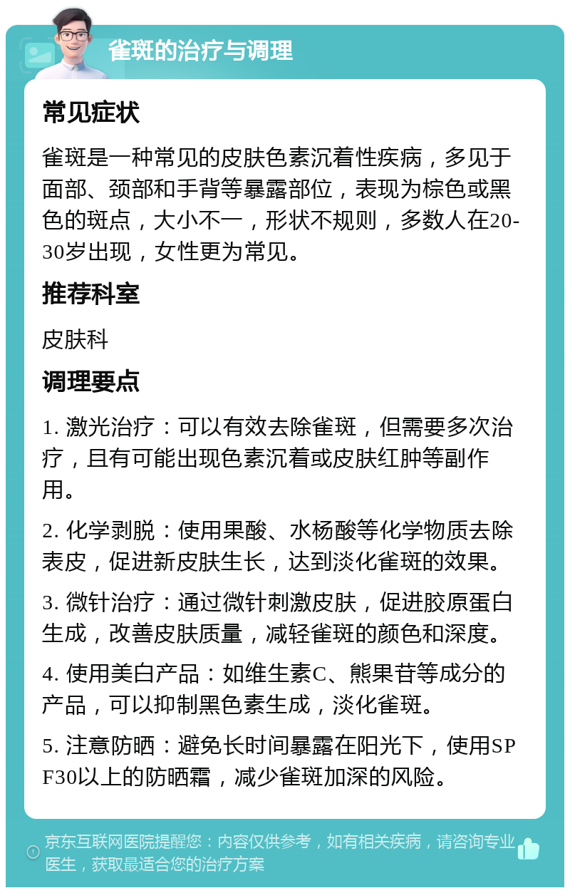 雀斑的治疗与调理 常见症状 雀斑是一种常见的皮肤色素沉着性疾病，多见于面部、颈部和手背等暴露部位，表现为棕色或黑色的斑点，大小不一，形状不规则，多数人在20-30岁出现，女性更为常见。 推荐科室 皮肤科 调理要点 1. 激光治疗：可以有效去除雀斑，但需要多次治疗，且有可能出现色素沉着或皮肤红肿等副作用。 2. 化学剥脱：使用果酸、水杨酸等化学物质去除表皮，促进新皮肤生长，达到淡化雀斑的效果。 3. 微针治疗：通过微针刺激皮肤，促进胶原蛋白生成，改善皮肤质量，减轻雀斑的颜色和深度。 4. 使用美白产品：如维生素C、熊果苷等成分的产品，可以抑制黑色素生成，淡化雀斑。 5. 注意防晒：避免长时间暴露在阳光下，使用SPF30以上的防晒霜，减少雀斑加深的风险。