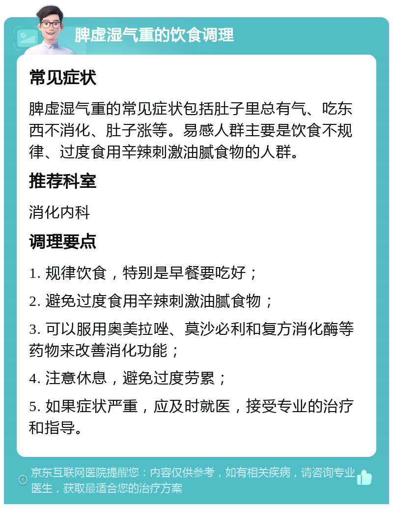 脾虚湿气重的饮食调理 常见症状 脾虚湿气重的常见症状包括肚子里总有气、吃东西不消化、肚子涨等。易感人群主要是饮食不规律、过度食用辛辣刺激油腻食物的人群。 推荐科室 消化内科 调理要点 1. 规律饮食，特别是早餐要吃好； 2. 避免过度食用辛辣刺激油腻食物； 3. 可以服用奥美拉唑、莫沙必利和复方消化酶等药物来改善消化功能； 4. 注意休息，避免过度劳累； 5. 如果症状严重，应及时就医，接受专业的治疗和指导。