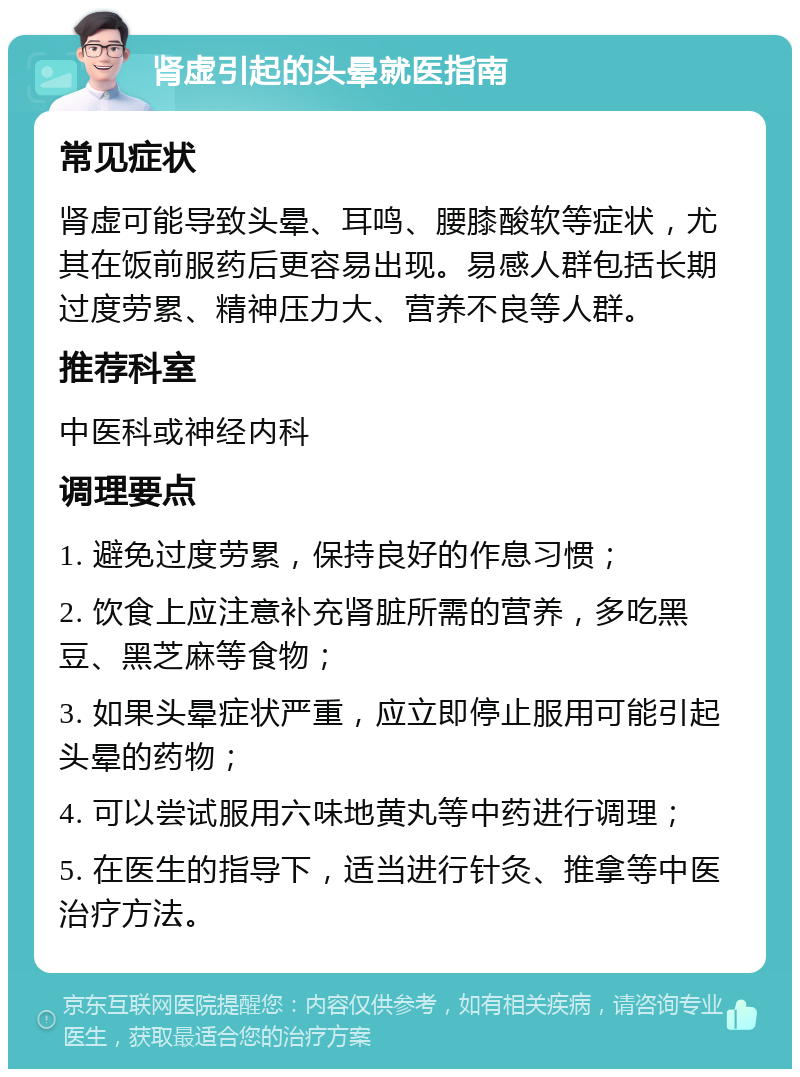 肾虚引起的头晕就医指南 常见症状 肾虚可能导致头晕、耳鸣、腰膝酸软等症状，尤其在饭前服药后更容易出现。易感人群包括长期过度劳累、精神压力大、营养不良等人群。 推荐科室 中医科或神经内科 调理要点 1. 避免过度劳累，保持良好的作息习惯； 2. 饮食上应注意补充肾脏所需的营养，多吃黑豆、黑芝麻等食物； 3. 如果头晕症状严重，应立即停止服用可能引起头晕的药物； 4. 可以尝试服用六味地黄丸等中药进行调理； 5. 在医生的指导下，适当进行针灸、推拿等中医治疗方法。