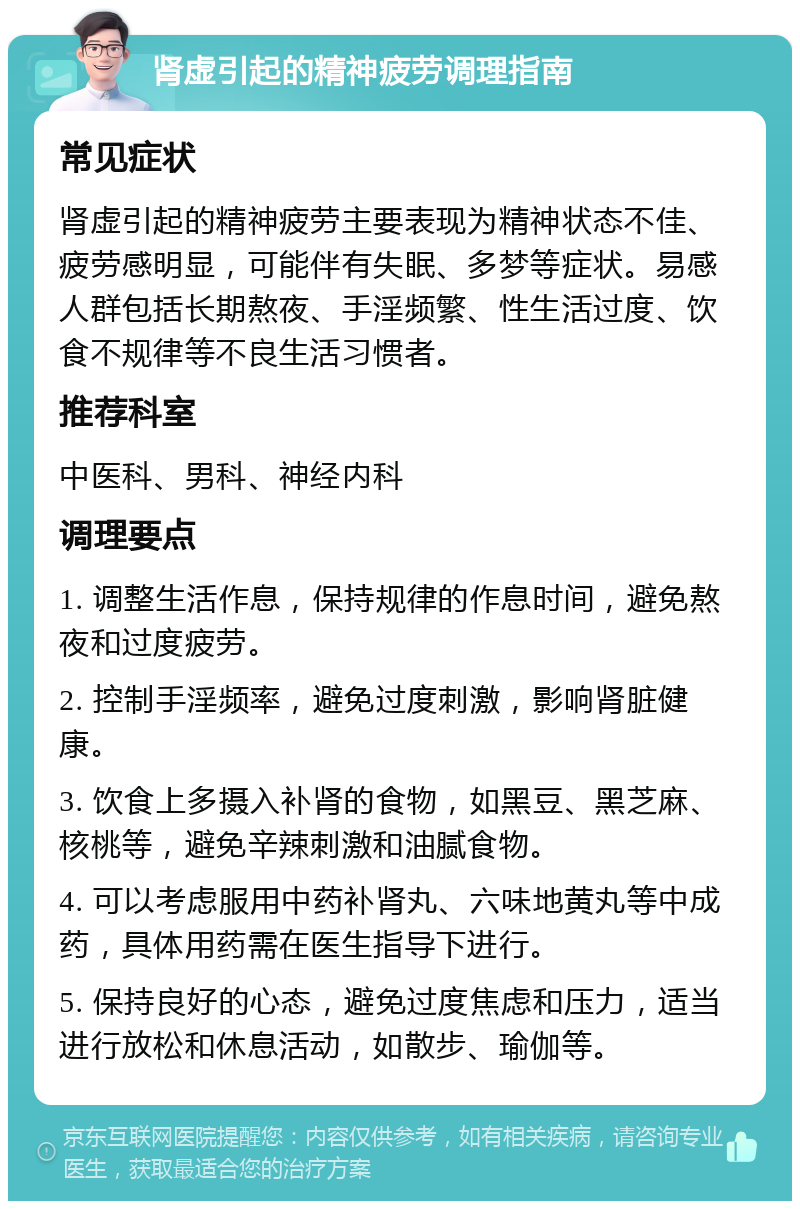 肾虚引起的精神疲劳调理指南 常见症状 肾虚引起的精神疲劳主要表现为精神状态不佳、疲劳感明显，可能伴有失眠、多梦等症状。易感人群包括长期熬夜、手淫频繁、性生活过度、饮食不规律等不良生活习惯者。 推荐科室 中医科、男科、神经内科 调理要点 1. 调整生活作息，保持规律的作息时间，避免熬夜和过度疲劳。 2. 控制手淫频率，避免过度刺激，影响肾脏健康。 3. 饮食上多摄入补肾的食物，如黑豆、黑芝麻、核桃等，避免辛辣刺激和油腻食物。 4. 可以考虑服用中药补肾丸、六味地黄丸等中成药，具体用药需在医生指导下进行。 5. 保持良好的心态，避免过度焦虑和压力，适当进行放松和休息活动，如散步、瑜伽等。