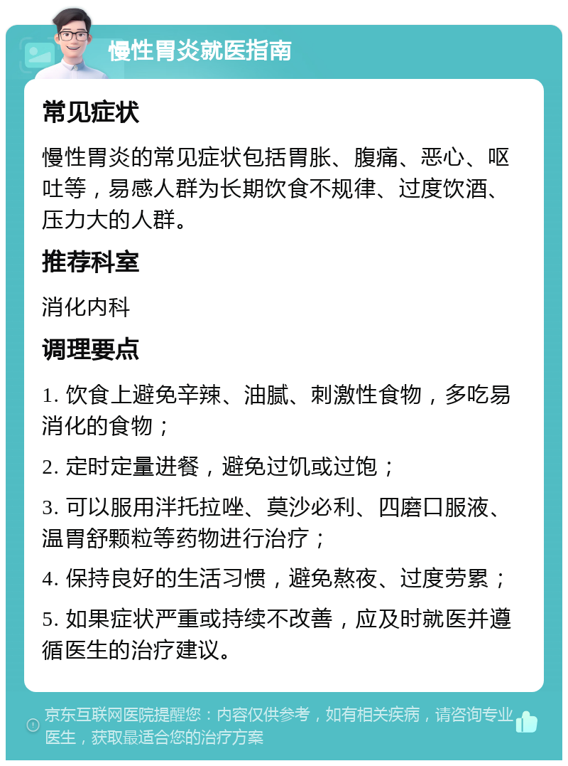 慢性胃炎就医指南 常见症状 慢性胃炎的常见症状包括胃胀、腹痛、恶心、呕吐等，易感人群为长期饮食不规律、过度饮酒、压力大的人群。 推荐科室 消化内科 调理要点 1. 饮食上避免辛辣、油腻、刺激性食物，多吃易消化的食物； 2. 定时定量进餐，避免过饥或过饱； 3. 可以服用泮托拉唑、莫沙必利、四磨口服液、温胃舒颗粒等药物进行治疗； 4. 保持良好的生活习惯，避免熬夜、过度劳累； 5. 如果症状严重或持续不改善，应及时就医并遵循医生的治疗建议。