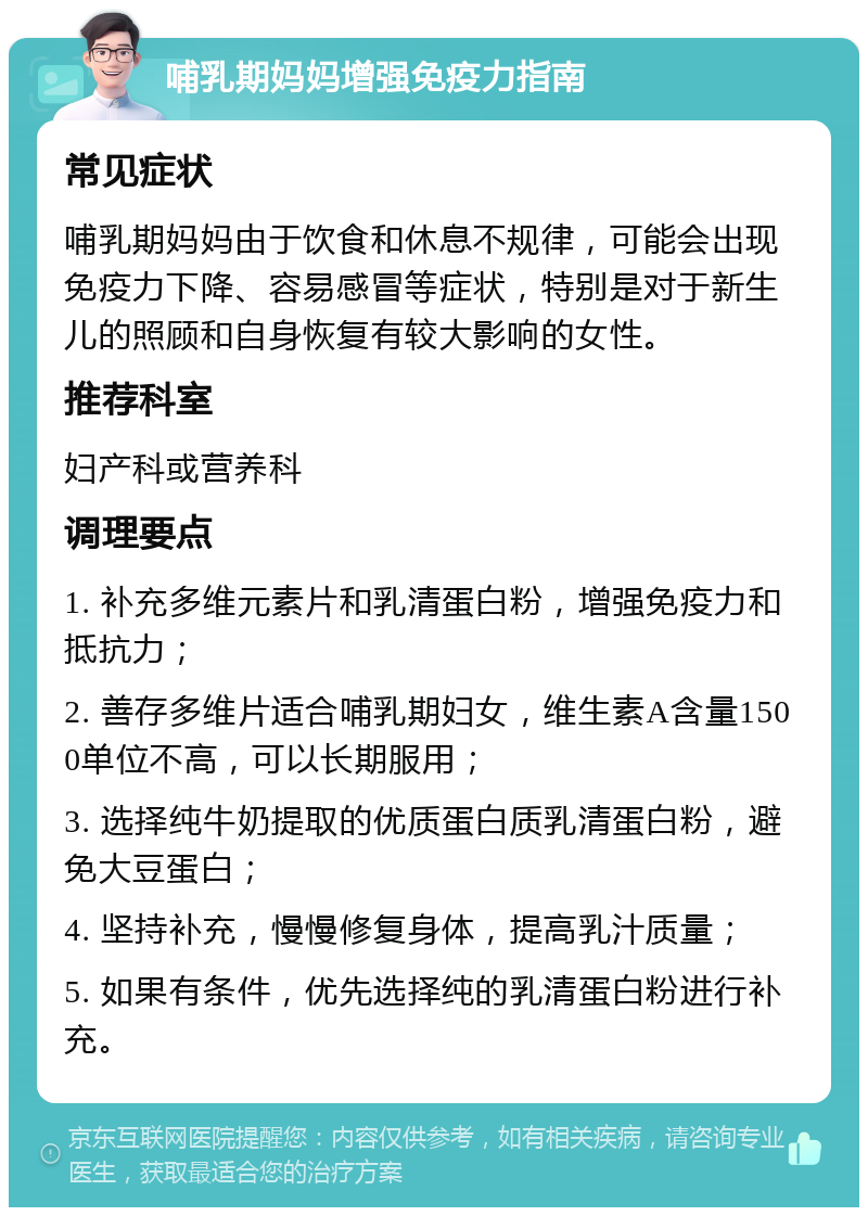 哺乳期妈妈增强免疫力指南 常见症状 哺乳期妈妈由于饮食和休息不规律，可能会出现免疫力下降、容易感冒等症状，特别是对于新生儿的照顾和自身恢复有较大影响的女性。 推荐科室 妇产科或营养科 调理要点 1. 补充多维元素片和乳清蛋白粉，增强免疫力和抵抗力； 2. 善存多维片适合哺乳期妇女，维生素A含量1500单位不高，可以长期服用； 3. 选择纯牛奶提取的优质蛋白质乳清蛋白粉，避免大豆蛋白； 4. 坚持补充，慢慢修复身体，提高乳汁质量； 5. 如果有条件，优先选择纯的乳清蛋白粉进行补充。