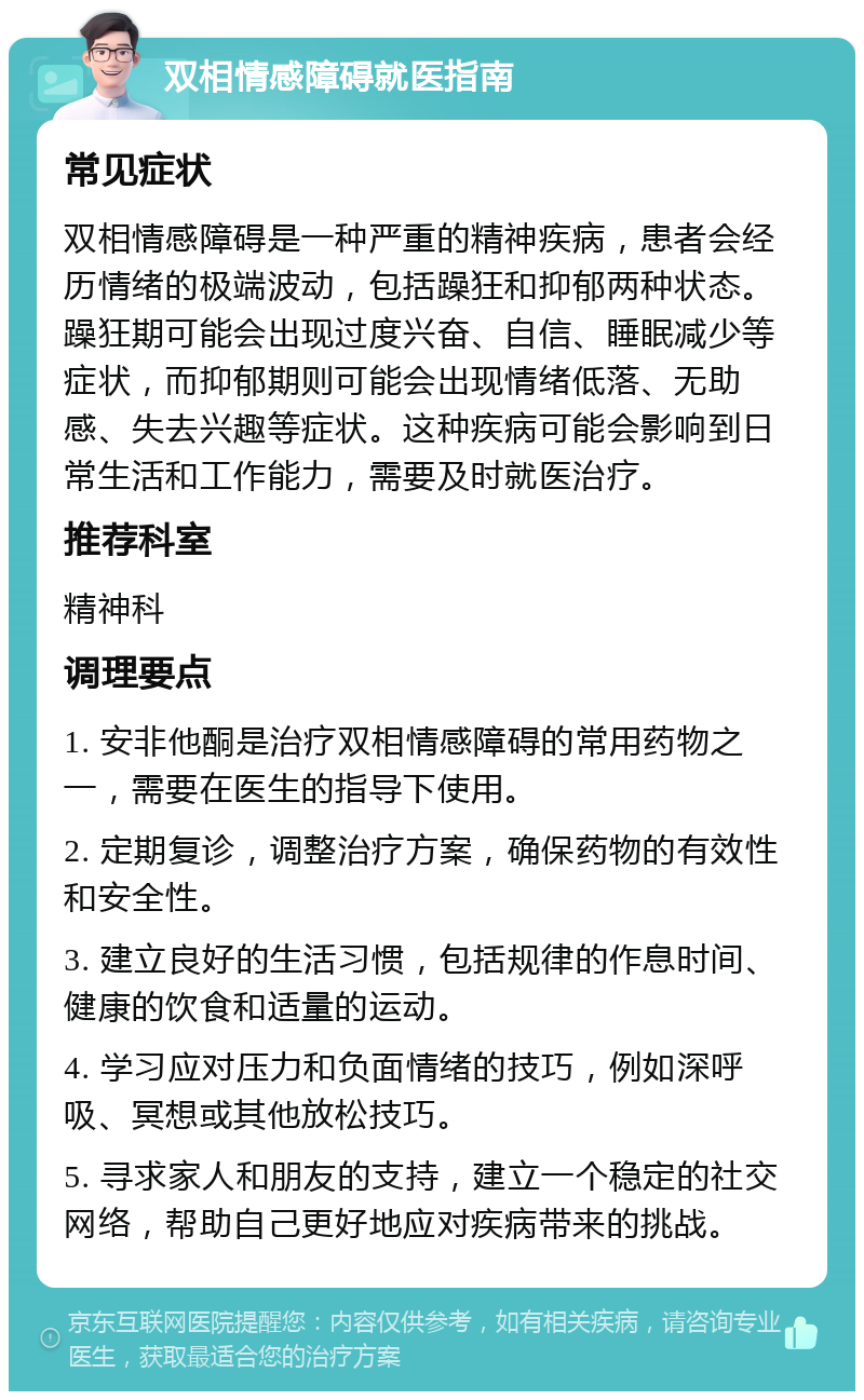 双相情感障碍就医指南 常见症状 双相情感障碍是一种严重的精神疾病，患者会经历情绪的极端波动，包括躁狂和抑郁两种状态。躁狂期可能会出现过度兴奋、自信、睡眠减少等症状，而抑郁期则可能会出现情绪低落、无助感、失去兴趣等症状。这种疾病可能会影响到日常生活和工作能力，需要及时就医治疗。 推荐科室 精神科 调理要点 1. 安非他酮是治疗双相情感障碍的常用药物之一，需要在医生的指导下使用。 2. 定期复诊，调整治疗方案，确保药物的有效性和安全性。 3. 建立良好的生活习惯，包括规律的作息时间、健康的饮食和适量的运动。 4. 学习应对压力和负面情绪的技巧，例如深呼吸、冥想或其他放松技巧。 5. 寻求家人和朋友的支持，建立一个稳定的社交网络，帮助自己更好地应对疾病带来的挑战。