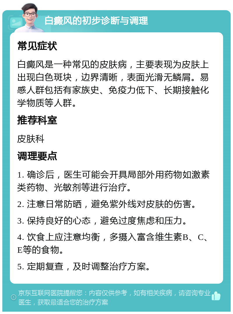 白癜风的初步诊断与调理 常见症状 白癜风是一种常见的皮肤病，主要表现为皮肤上出现白色斑块，边界清晰，表面光滑无鳞屑。易感人群包括有家族史、免疫力低下、长期接触化学物质等人群。 推荐科室 皮肤科 调理要点 1. 确诊后，医生可能会开具局部外用药物如激素类药物、光敏剂等进行治疗。 2. 注意日常防晒，避免紫外线对皮肤的伤害。 3. 保持良好的心态，避免过度焦虑和压力。 4. 饮食上应注意均衡，多摄入富含维生素B、C、E等的食物。 5. 定期复查，及时调整治疗方案。