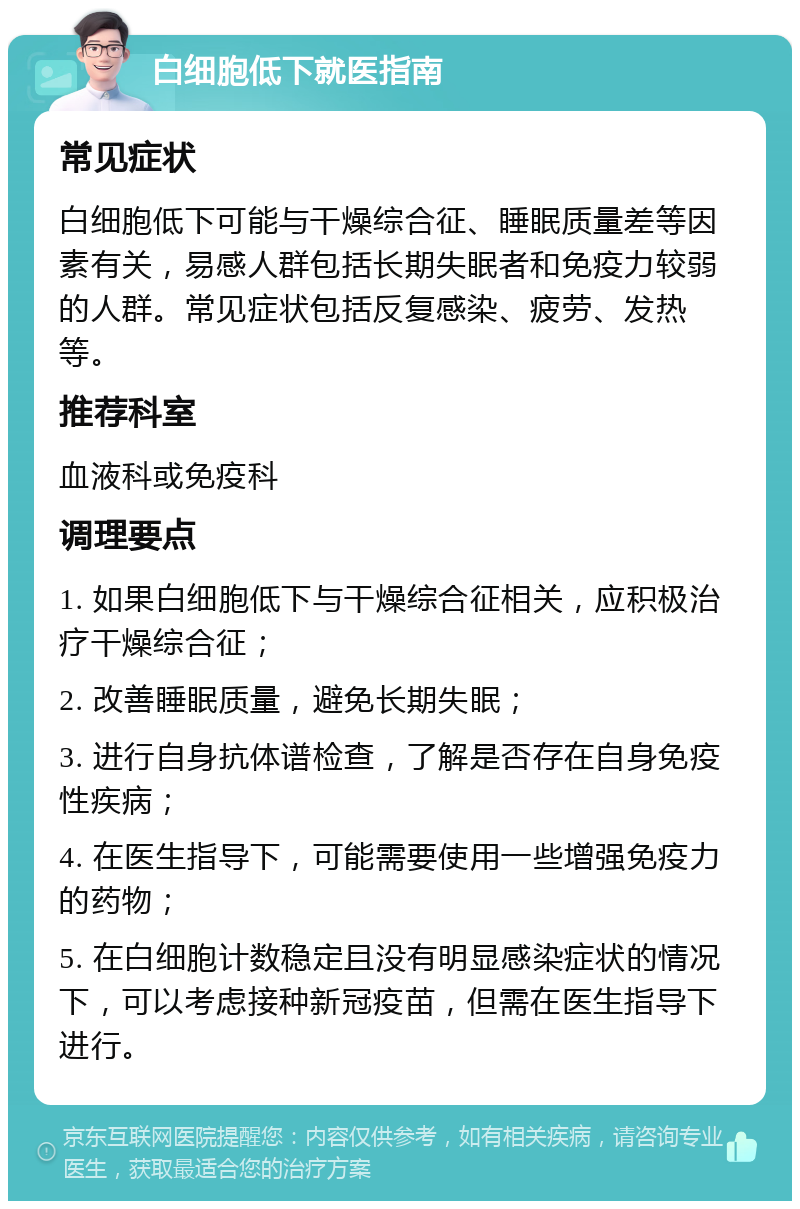 白细胞低下就医指南 常见症状 白细胞低下可能与干燥综合征、睡眠质量差等因素有关，易感人群包括长期失眠者和免疫力较弱的人群。常见症状包括反复感染、疲劳、发热等。 推荐科室 血液科或免疫科 调理要点 1. 如果白细胞低下与干燥综合征相关，应积极治疗干燥综合征； 2. 改善睡眠质量，避免长期失眠； 3. 进行自身抗体谱检查，了解是否存在自身免疫性疾病； 4. 在医生指导下，可能需要使用一些增强免疫力的药物； 5. 在白细胞计数稳定且没有明显感染症状的情况下，可以考虑接种新冠疫苗，但需在医生指导下进行。