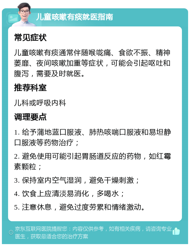 儿童咳嗽有痰就医指南 常见症状 儿童咳嗽有痰通常伴随喉咙痛、食欲不振、精神萎靡、夜间咳嗽加重等症状，可能会引起呕吐和腹泻，需要及时就医。 推荐科室 儿科或呼吸内科 调理要点 1. 给予蒲地蓝口服液、肺热咳喘口服液和易坦静口服液等药物治疗； 2. 避免使用可能引起胃肠道反应的药物，如红霉素颗粒； 3. 保持室内空气湿润，避免干燥刺激； 4. 饮食上应清淡易消化，多喝水； 5. 注意休息，避免过度劳累和情绪激动。