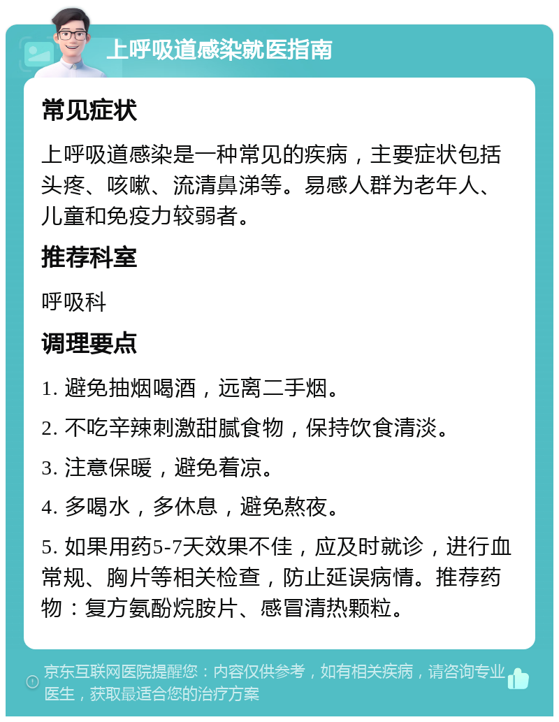 上呼吸道感染就医指南 常见症状 上呼吸道感染是一种常见的疾病，主要症状包括头疼、咳嗽、流清鼻涕等。易感人群为老年人、儿童和免疫力较弱者。 推荐科室 呼吸科 调理要点 1. 避免抽烟喝酒，远离二手烟。 2. 不吃辛辣刺激甜腻食物，保持饮食清淡。 3. 注意保暖，避免着凉。 4. 多喝水，多休息，避免熬夜。 5. 如果用药5-7天效果不佳，应及时就诊，进行血常规、胸片等相关检查，防止延误病情。推荐药物：复方氨酚烷胺片、感冒清热颗粒。