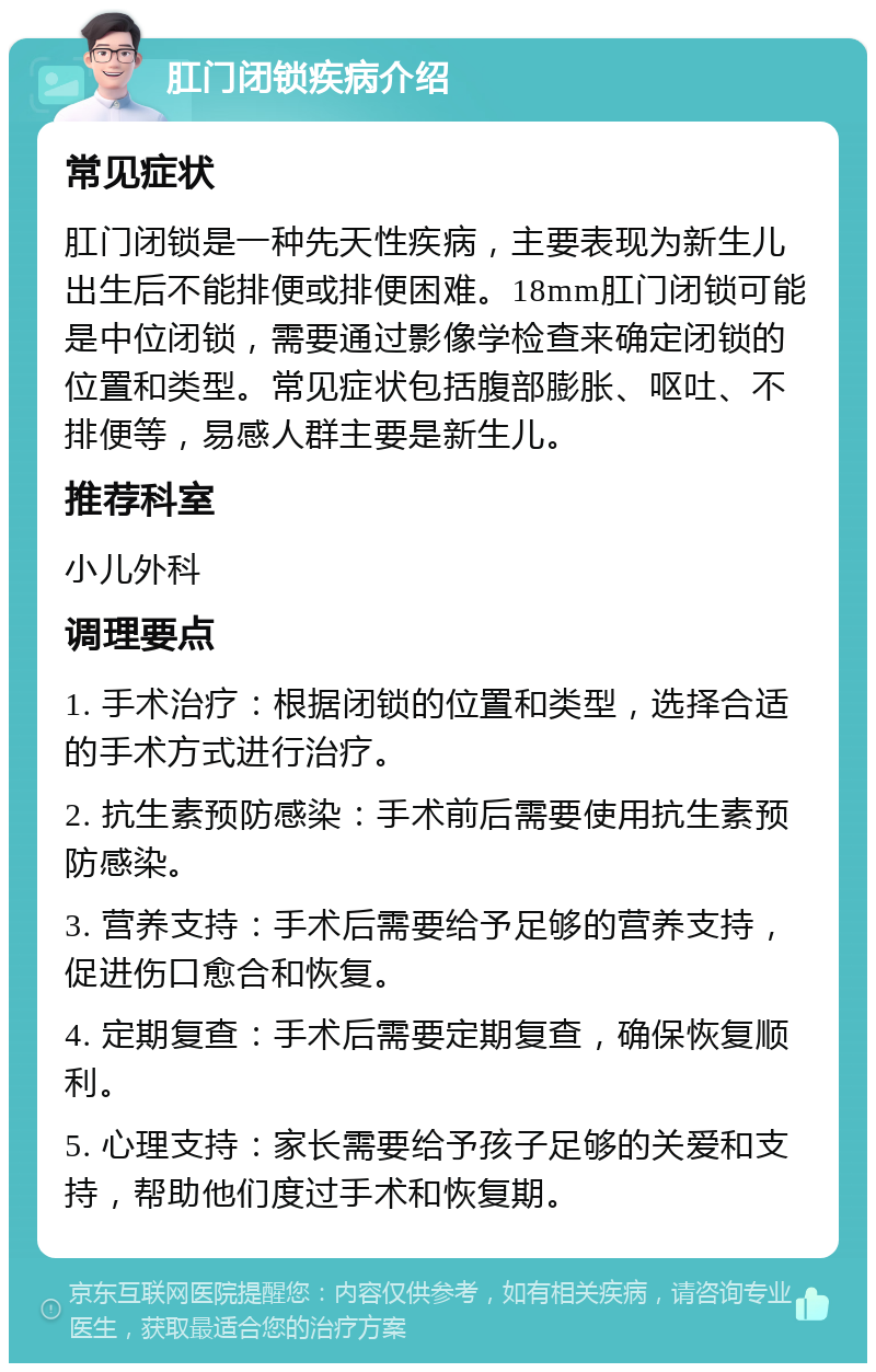 肛门闭锁疾病介绍 常见症状 肛门闭锁是一种先天性疾病，主要表现为新生儿出生后不能排便或排便困难。18mm肛门闭锁可能是中位闭锁，需要通过影像学检查来确定闭锁的位置和类型。常见症状包括腹部膨胀、呕吐、不排便等，易感人群主要是新生儿。 推荐科室 小儿外科 调理要点 1. 手术治疗：根据闭锁的位置和类型，选择合适的手术方式进行治疗。 2. 抗生素预防感染：手术前后需要使用抗生素预防感染。 3. 营养支持：手术后需要给予足够的营养支持，促进伤口愈合和恢复。 4. 定期复查：手术后需要定期复查，确保恢复顺利。 5. 心理支持：家长需要给予孩子足够的关爱和支持，帮助他们度过手术和恢复期。