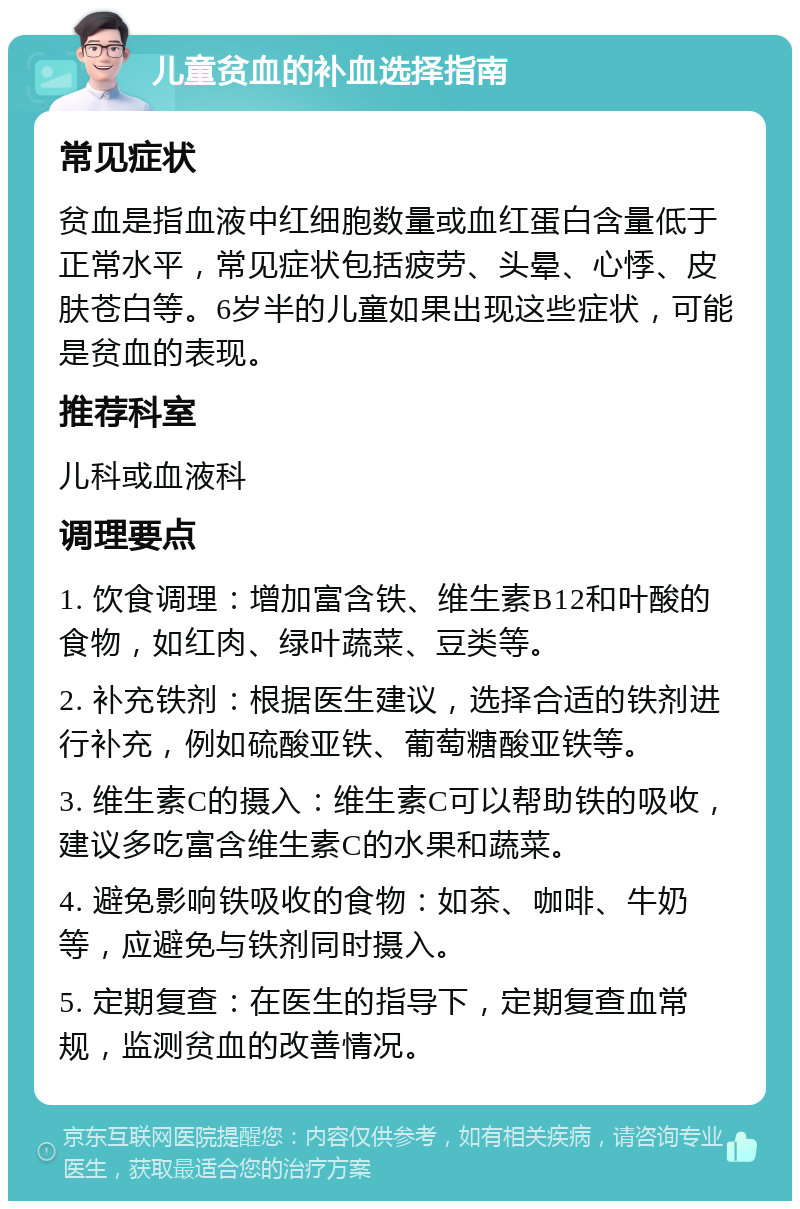 儿童贫血的补血选择指南 常见症状 贫血是指血液中红细胞数量或血红蛋白含量低于正常水平，常见症状包括疲劳、头晕、心悸、皮肤苍白等。6岁半的儿童如果出现这些症状，可能是贫血的表现。 推荐科室 儿科或血液科 调理要点 1. 饮食调理：增加富含铁、维生素B12和叶酸的食物，如红肉、绿叶蔬菜、豆类等。 2. 补充铁剂：根据医生建议，选择合适的铁剂进行补充，例如硫酸亚铁、葡萄糖酸亚铁等。 3. 维生素C的摄入：维生素C可以帮助铁的吸收，建议多吃富含维生素C的水果和蔬菜。 4. 避免影响铁吸收的食物：如茶、咖啡、牛奶等，应避免与铁剂同时摄入。 5. 定期复查：在医生的指导下，定期复查血常规，监测贫血的改善情况。