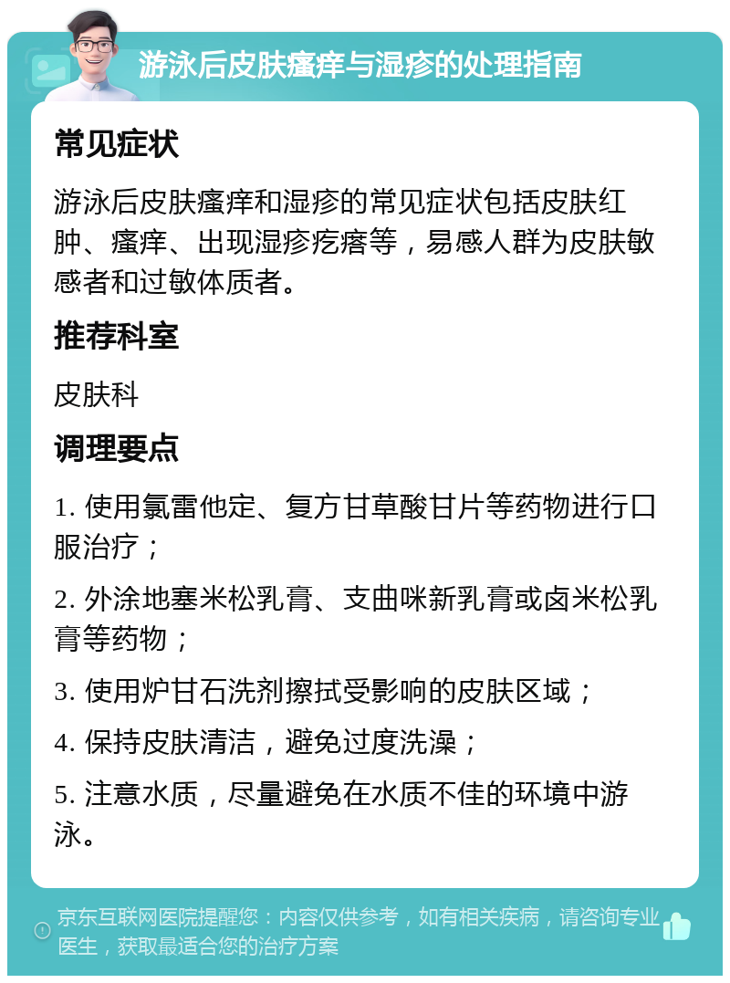 游泳后皮肤瘙痒与湿疹的处理指南 常见症状 游泳后皮肤瘙痒和湿疹的常见症状包括皮肤红肿、瘙痒、出现湿疹疙瘩等，易感人群为皮肤敏感者和过敏体质者。 推荐科室 皮肤科 调理要点 1. 使用氯雷他定、复方甘草酸甘片等药物进行口服治疗； 2. 外涂地塞米松乳膏、支曲咪新乳膏或卤米松乳膏等药物； 3. 使用炉甘石洗剂擦拭受影响的皮肤区域； 4. 保持皮肤清洁，避免过度洗澡； 5. 注意水质，尽量避免在水质不佳的环境中游泳。