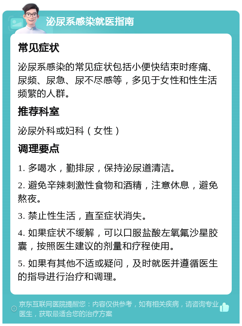 泌尿系感染就医指南 常见症状 泌尿系感染的常见症状包括小便快结束时疼痛、尿频、尿急、尿不尽感等，多见于女性和性生活频繁的人群。 推荐科室 泌尿外科或妇科（女性） 调理要点 1. 多喝水，勤排尿，保持泌尿道清洁。 2. 避免辛辣刺激性食物和酒精，注意休息，避免熬夜。 3. 禁止性生活，直至症状消失。 4. 如果症状不缓解，可以口服盐酸左氧氟沙星胶囊，按照医生建议的剂量和疗程使用。 5. 如果有其他不适或疑问，及时就医并遵循医生的指导进行治疗和调理。