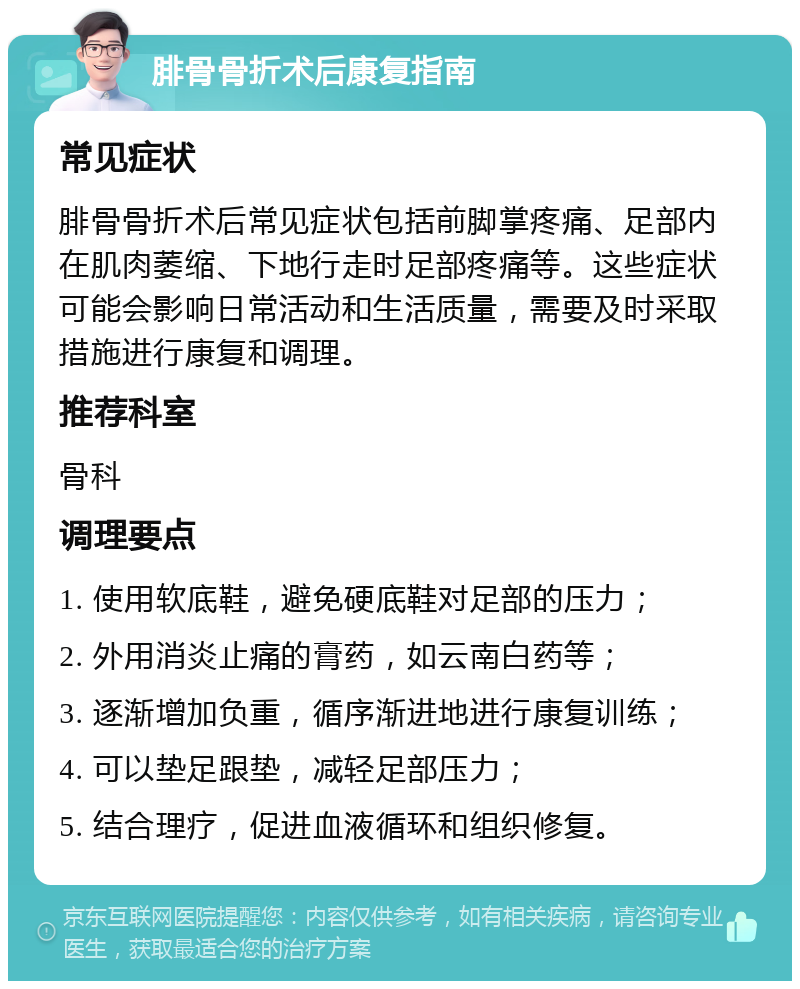 腓骨骨折术后康复指南 常见症状 腓骨骨折术后常见症状包括前脚掌疼痛、足部内在肌肉萎缩、下地行走时足部疼痛等。这些症状可能会影响日常活动和生活质量，需要及时采取措施进行康复和调理。 推荐科室 骨科 调理要点 1. 使用软底鞋，避免硬底鞋对足部的压力； 2. 外用消炎止痛的膏药，如云南白药等； 3. 逐渐增加负重，循序渐进地进行康复训练； 4. 可以垫足跟垫，减轻足部压力； 5. 结合理疗，促进血液循环和组织修复。