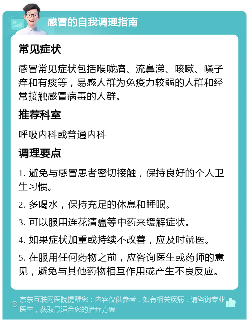 感冒的自我调理指南 常见症状 感冒常见症状包括喉咙痛、流鼻涕、咳嗽、嗓子痒和有痰等，易感人群为免疫力较弱的人群和经常接触感冒病毒的人群。 推荐科室 呼吸内科或普通内科 调理要点 1. 避免与感冒患者密切接触，保持良好的个人卫生习惯。 2. 多喝水，保持充足的休息和睡眠。 3. 可以服用连花清瘟等中药来缓解症状。 4. 如果症状加重或持续不改善，应及时就医。 5. 在服用任何药物之前，应咨询医生或药师的意见，避免与其他药物相互作用或产生不良反应。