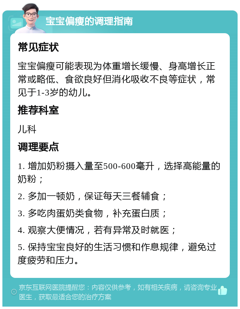 宝宝偏瘦的调理指南 常见症状 宝宝偏瘦可能表现为体重增长缓慢、身高增长正常或略低、食欲良好但消化吸收不良等症状，常见于1-3岁的幼儿。 推荐科室 儿科 调理要点 1. 增加奶粉摄入量至500-600毫升，选择高能量的奶粉； 2. 多加一顿奶，保证每天三餐辅食； 3. 多吃肉蛋奶类食物，补充蛋白质； 4. 观察大便情况，若有异常及时就医； 5. 保持宝宝良好的生活习惯和作息规律，避免过度疲劳和压力。