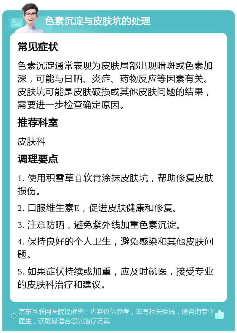 色素沉淀与皮肤坑的处理 常见症状 色素沉淀通常表现为皮肤局部出现暗斑或色素加深，可能与日晒、炎症、药物反应等因素有关。皮肤坑可能是皮肤破损或其他皮肤问题的结果，需要进一步检查确定原因。 推荐科室 皮肤科 调理要点 1. 使用积雪草苷软膏涂抹皮肤坑，帮助修复皮肤损伤。 2. 口服维生素E，促进皮肤健康和修复。 3. 注意防晒，避免紫外线加重色素沉淀。 4. 保持良好的个人卫生，避免感染和其他皮肤问题。 5. 如果症状持续或加重，应及时就医，接受专业的皮肤科治疗和建议。