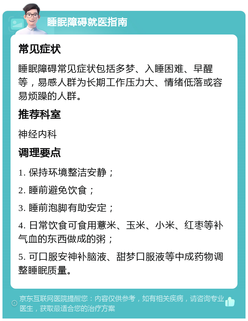 睡眠障碍就医指南 常见症状 睡眠障碍常见症状包括多梦、入睡困难、早醒等，易感人群为长期工作压力大、情绪低落或容易烦躁的人群。 推荐科室 神经内科 调理要点 1. 保持环境整洁安静； 2. 睡前避免饮食； 3. 睡前泡脚有助安定； 4. 日常饮食可食用薏米、玉米、小米、红枣等补气血的东西做成的粥； 5. 可口服安神补脑液、甜梦口服液等中成药物调整睡眠质量。