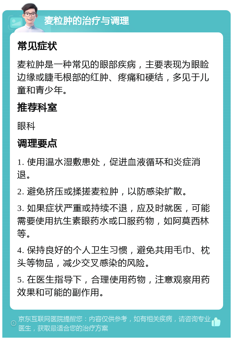 麦粒肿的治疗与调理 常见症状 麦粒肿是一种常见的眼部疾病，主要表现为眼睑边缘或睫毛根部的红肿、疼痛和硬结，多见于儿童和青少年。 推荐科室 眼科 调理要点 1. 使用温水湿敷患处，促进血液循环和炎症消退。 2. 避免挤压或揉搓麦粒肿，以防感染扩散。 3. 如果症状严重或持续不退，应及时就医，可能需要使用抗生素眼药水或口服药物，如阿莫西林等。 4. 保持良好的个人卫生习惯，避免共用毛巾、枕头等物品，减少交叉感染的风险。 5. 在医生指导下，合理使用药物，注意观察用药效果和可能的副作用。