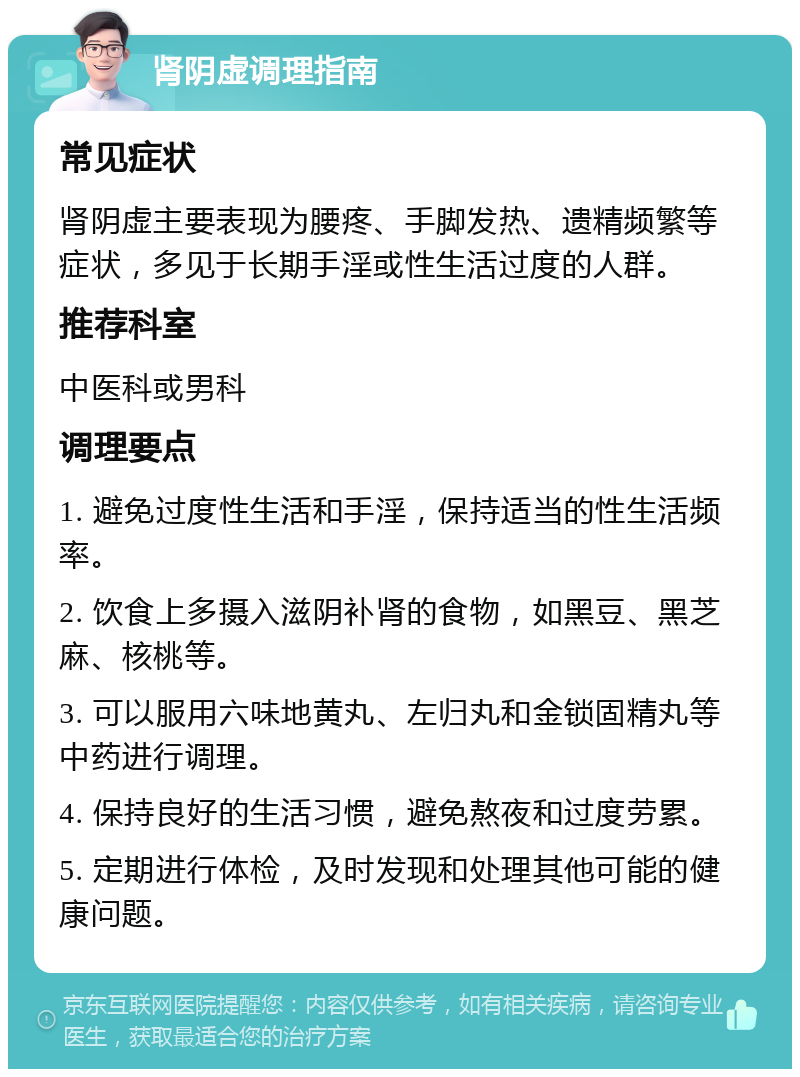 肾阴虚调理指南 常见症状 肾阴虚主要表现为腰疼、手脚发热、遗精频繁等症状，多见于长期手淫或性生活过度的人群。 推荐科室 中医科或男科 调理要点 1. 避免过度性生活和手淫，保持适当的性生活频率。 2. 饮食上多摄入滋阴补肾的食物，如黑豆、黑芝麻、核桃等。 3. 可以服用六味地黄丸、左归丸和金锁固精丸等中药进行调理。 4. 保持良好的生活习惯，避免熬夜和过度劳累。 5. 定期进行体检，及时发现和处理其他可能的健康问题。