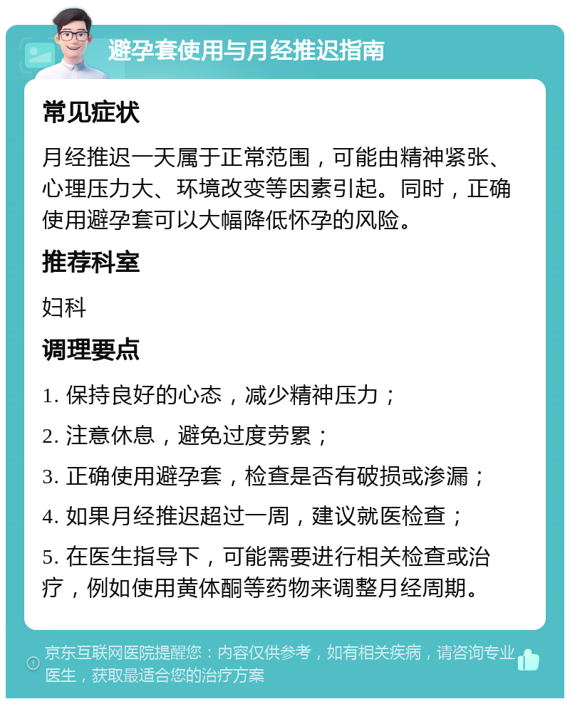 避孕套使用与月经推迟指南 常见症状 月经推迟一天属于正常范围，可能由精神紧张、心理压力大、环境改变等因素引起。同时，正确使用避孕套可以大幅降低怀孕的风险。 推荐科室 妇科 调理要点 1. 保持良好的心态，减少精神压力； 2. 注意休息，避免过度劳累； 3. 正确使用避孕套，检查是否有破损或渗漏； 4. 如果月经推迟超过一周，建议就医检查； 5. 在医生指导下，可能需要进行相关检查或治疗，例如使用黄体酮等药物来调整月经周期。