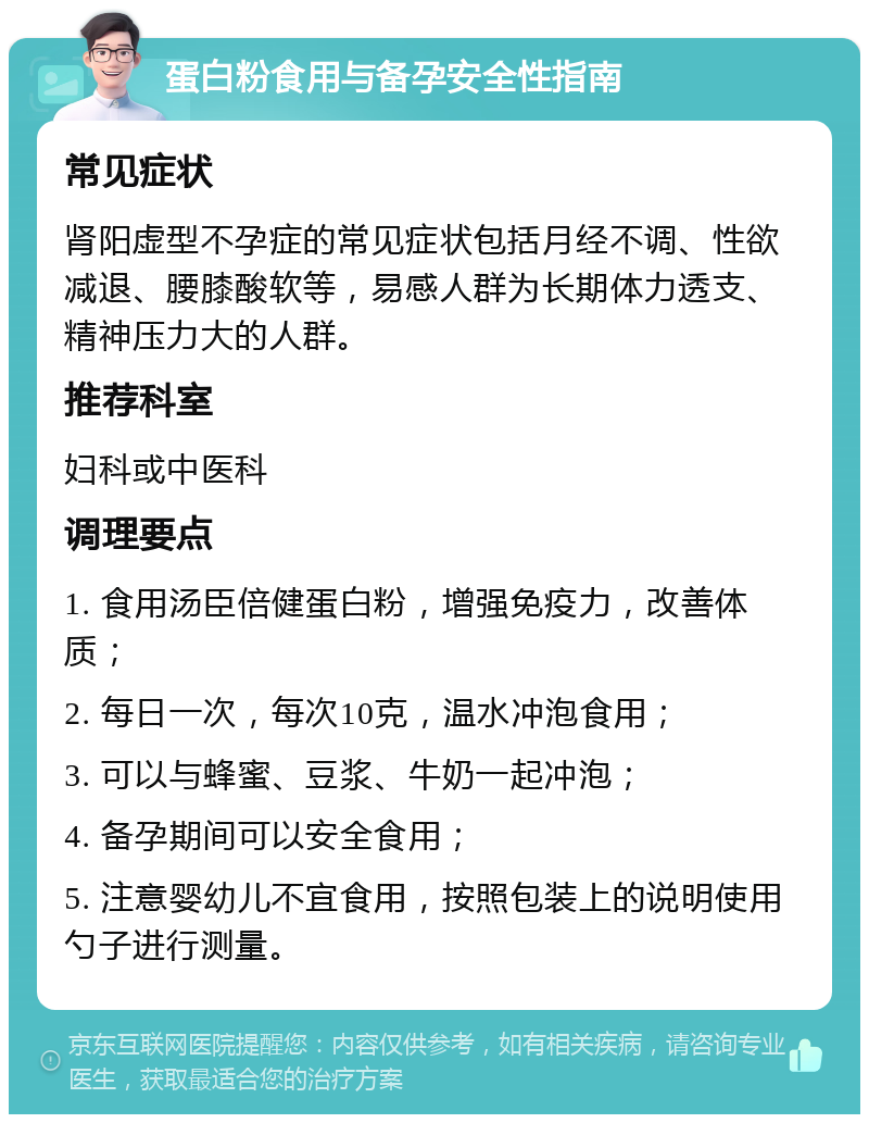 蛋白粉食用与备孕安全性指南 常见症状 肾阳虚型不孕症的常见症状包括月经不调、性欲减退、腰膝酸软等，易感人群为长期体力透支、精神压力大的人群。 推荐科室 妇科或中医科 调理要点 1. 食用汤臣倍健蛋白粉，增强免疫力，改善体质； 2. 每日一次，每次10克，温水冲泡食用； 3. 可以与蜂蜜、豆浆、牛奶一起冲泡； 4. 备孕期间可以安全食用； 5. 注意婴幼儿不宜食用，按照包装上的说明使用勺子进行测量。