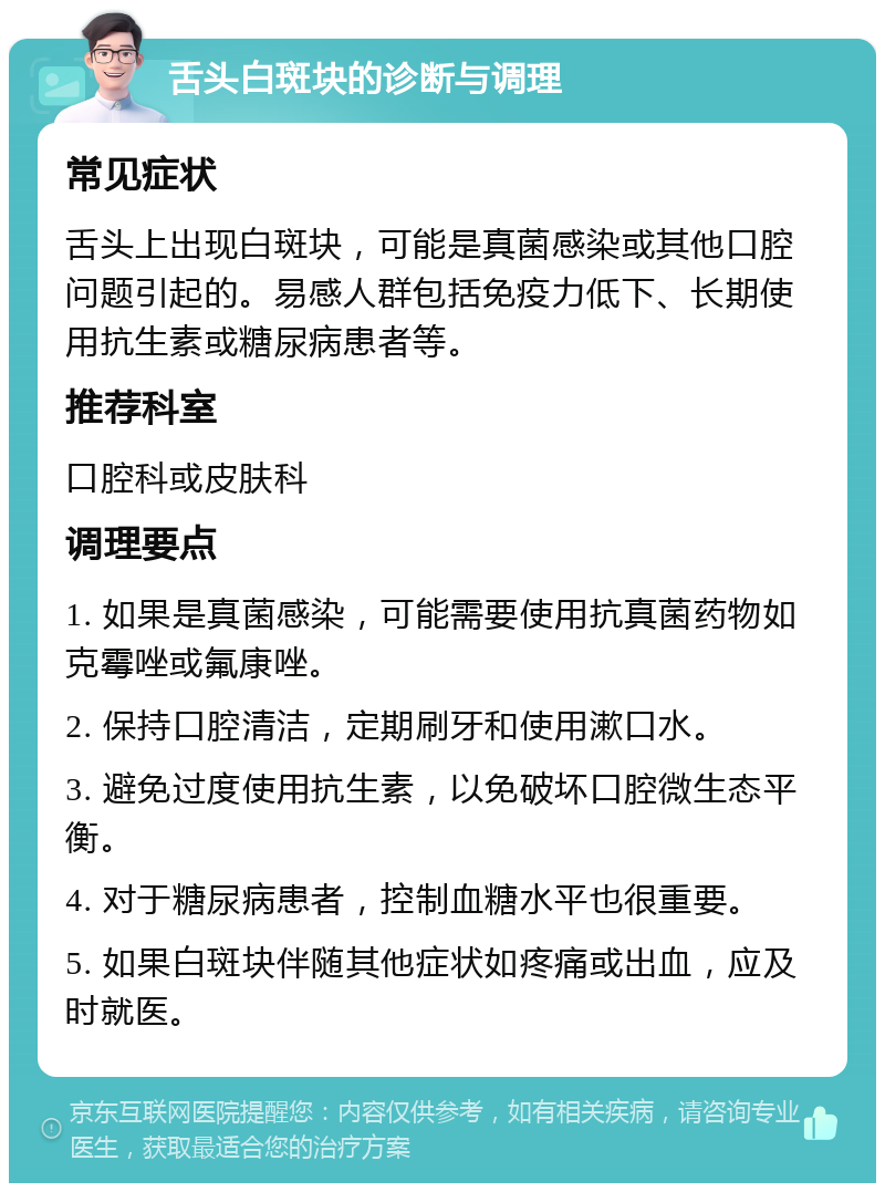 舌头白斑块的诊断与调理 常见症状 舌头上出现白斑块，可能是真菌感染或其他口腔问题引起的。易感人群包括免疫力低下、长期使用抗生素或糖尿病患者等。 推荐科室 口腔科或皮肤科 调理要点 1. 如果是真菌感染，可能需要使用抗真菌药物如克霉唑或氟康唑。 2. 保持口腔清洁，定期刷牙和使用漱口水。 3. 避免过度使用抗生素，以免破坏口腔微生态平衡。 4. 对于糖尿病患者，控制血糖水平也很重要。 5. 如果白斑块伴随其他症状如疼痛或出血，应及时就医。