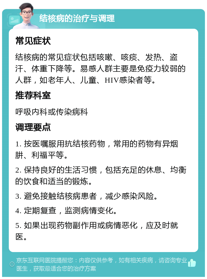 结核病的治疗与调理 常见症状 结核病的常见症状包括咳嗽、咳痰、发热、盗汗、体重下降等。易感人群主要是免疫力较弱的人群，如老年人、儿童、HIV感染者等。 推荐科室 呼吸内科或传染病科 调理要点 1. 按医嘱服用抗结核药物，常用的药物有异烟肼、利福平等。 2. 保持良好的生活习惯，包括充足的休息、均衡的饮食和适当的锻炼。 3. 避免接触结核病患者，减少感染风险。 4. 定期复查，监测病情变化。 5. 如果出现药物副作用或病情恶化，应及时就医。