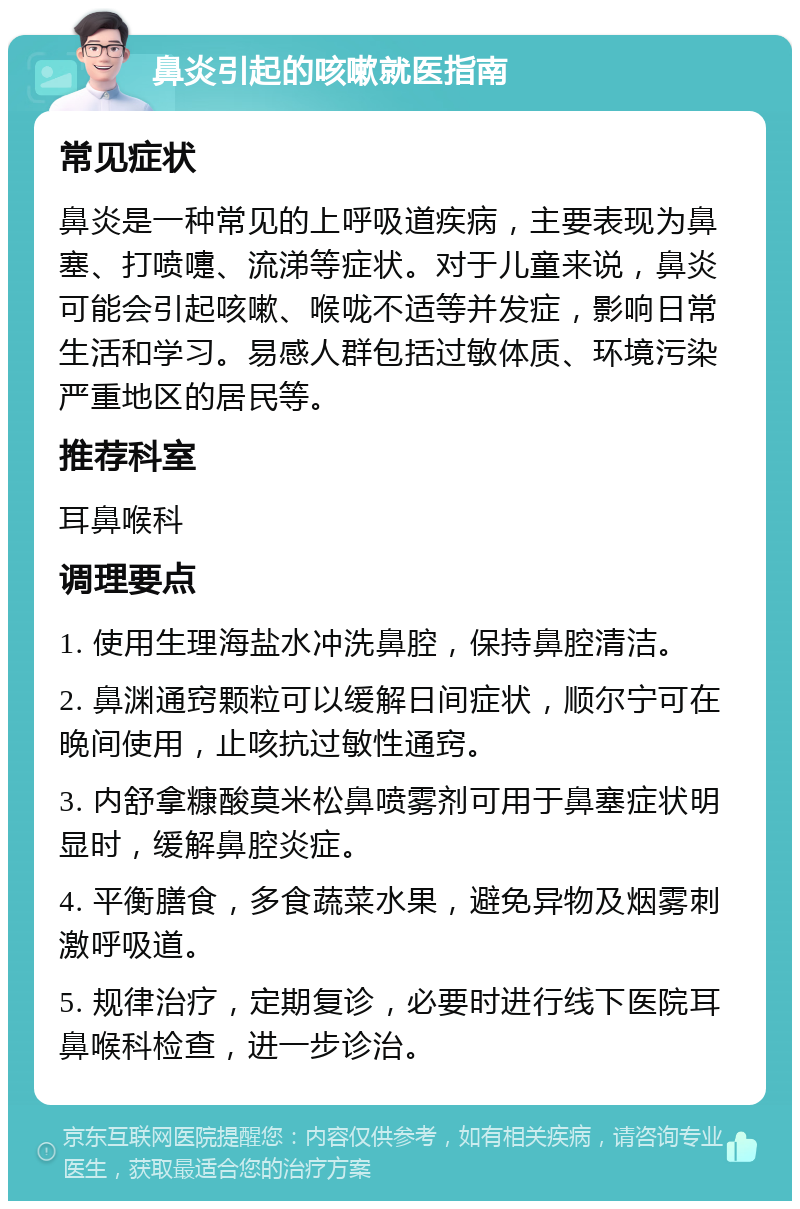 鼻炎引起的咳嗽就医指南 常见症状 鼻炎是一种常见的上呼吸道疾病，主要表现为鼻塞、打喷嚏、流涕等症状。对于儿童来说，鼻炎可能会引起咳嗽、喉咙不适等并发症，影响日常生活和学习。易感人群包括过敏体质、环境污染严重地区的居民等。 推荐科室 耳鼻喉科 调理要点 1. 使用生理海盐水冲洗鼻腔，保持鼻腔清洁。 2. 鼻渊通窍颗粒可以缓解日间症状，顺尔宁可在晚间使用，止咳抗过敏性通窍。 3. 内舒拿糠酸莫米松鼻喷雾剂可用于鼻塞症状明显时，缓解鼻腔炎症。 4. 平衡膳食，多食蔬菜水果，避免异物及烟雾刺激呼吸道。 5. 规律治疗，定期复诊，必要时进行线下医院耳鼻喉科检查，进一步诊治。