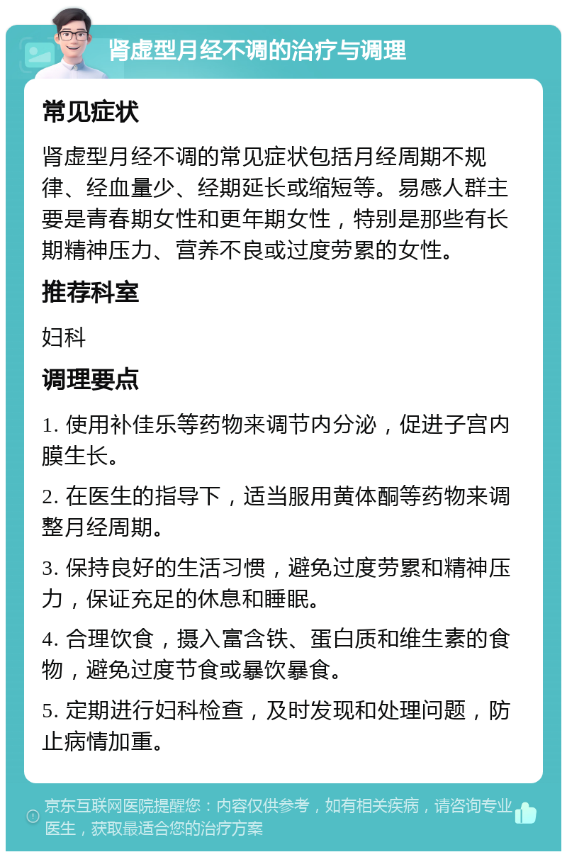 肾虚型月经不调的治疗与调理 常见症状 肾虚型月经不调的常见症状包括月经周期不规律、经血量少、经期延长或缩短等。易感人群主要是青春期女性和更年期女性，特别是那些有长期精神压力、营养不良或过度劳累的女性。 推荐科室 妇科 调理要点 1. 使用补佳乐等药物来调节内分泌，促进子宫内膜生长。 2. 在医生的指导下，适当服用黄体酮等药物来调整月经周期。 3. 保持良好的生活习惯，避免过度劳累和精神压力，保证充足的休息和睡眠。 4. 合理饮食，摄入富含铁、蛋白质和维生素的食物，避免过度节食或暴饮暴食。 5. 定期进行妇科检查，及时发现和处理问题，防止病情加重。