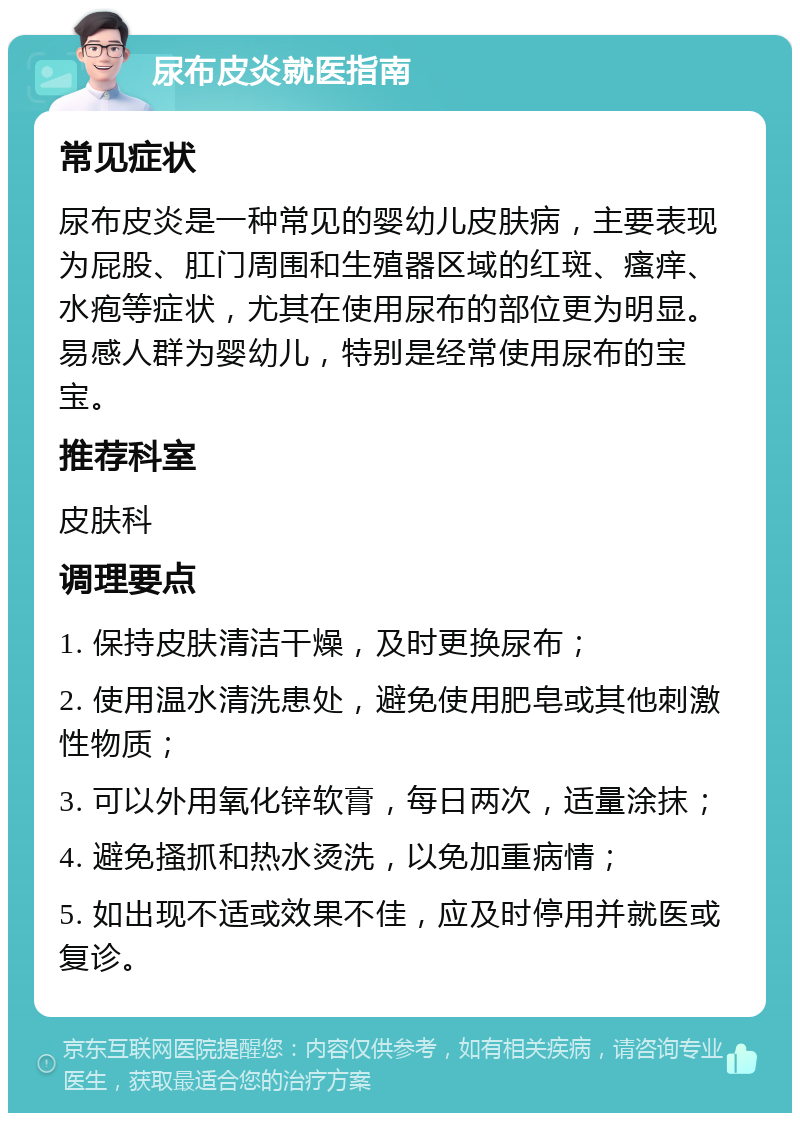 尿布皮炎就医指南 常见症状 尿布皮炎是一种常见的婴幼儿皮肤病，主要表现为屁股、肛门周围和生殖器区域的红斑、瘙痒、水疱等症状，尤其在使用尿布的部位更为明显。易感人群为婴幼儿，特别是经常使用尿布的宝宝。 推荐科室 皮肤科 调理要点 1. 保持皮肤清洁干燥，及时更换尿布； 2. 使用温水清洗患处，避免使用肥皂或其他刺激性物质； 3. 可以外用氧化锌软膏，每日两次，适量涂抹； 4. 避免搔抓和热水烫洗，以免加重病情； 5. 如出现不适或效果不佳，应及时停用并就医或复诊。